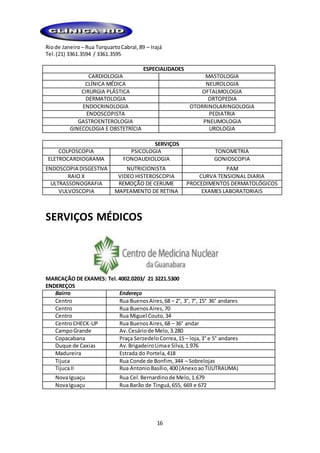 16
Riode Janeiro – Rua TorquartoCabral,89 – Irajá
Tel.(21) 3361.3594 / 3361.3595
ESPECIALIDADES
CARDIOLOGIA MASTOLOGIA
CLÍNICA MÉDICA NEUROLOGIA
CIRURGIA PLÁSTICA OFTALMOLOGIA
DERMATOLOGIA ORTOPEDIA
ENDOCRINOLOGIA OTORRINOLARINGOLOGIA
ENDOSCOPISTA PEDIATRIA
GASTROENTEROLOGIA PNEUMOLOGIA
GINECOLOGIA E OBSTETRÍCIA UROLOGIA
SERVIÇOS
COLPOSCOPIA PSICOLOGIA TONOMETRIA
ELETROCARDIOGRAMA FONOAUDIOLOGIA GONIOSCOPIA
ENDOSCOPIA DISGESTIVA NUTRICIONISTA PAM
RAIO X VIDEO HISTEROSCOPIA CURVA TENSIONAL DIARIA
ULTRASSONOGRAFIA REMOÇÃO DE CERUME PROCEDIMENTOS DERMATOLÓGICOS
VULVOSCOPIA MAPEAMENTO DE RETINA EXAMES LABORATORIAIS
SERVIÇOS MÉDICOS
MARCAÇÃO DE EXAMES: Tel.4002.0203/ 21 3221.5300
ENDEREÇOS
Bairro Endereço
Centro Rua BuenosAires,68 – 2°, 3°, 7°, 15° 36° andares
Centro Rua BuenosAires,70
Centro Rua Miguel Couto,34
CentroCHECK-UP Rua BuenosAires,68 – 36° andar
CampoGrande Av.Cesáriode Melo,3.280
Copacabana Praça SerzedeloCorrea,15– loja,3° e 5° andares
Duque de Caxias Av.BrigadeiroLimae Silva,1.976
Madureira Estrada do Portela,418
Tijuca Rua Conde de Bonfim, 344 – Sobrelojas
TijucaII Rua AntonioBasílio,400 (AnexoaoTIJUTRAUMA)
NovaIguaçu Rua Cel.Bernardinode Melo,1.679
NovaIguaçu Rua Barão de Tinguá,655, 669 e 672
 
