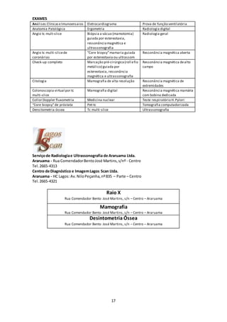 17
EXAMES
Análises ClínicaseImunoensaios Eletrocardiograma Prova de função ventilatória
Anatomia Patológica Ergometria Radiologia digital
Angio tc mult-slice Biópsia a vácuo (mamotomia)
guiada por estereotaxia,
ressonânciamagnética e
ultrassonografia
Radiologia geral
Angio tc multi-slicede
coronárias
“Core biopsy”mamaria guiada
por estereotaxia ou ultrassom
Ressonância magnética aberta
Check-up completo Marcação pré-cirúrgica(roll efio
metálico) guiada por
estereotaxia, ressonância
magnética e ultrassonografia
Ressonância magnética dealto
campo
Citologia Mamografia de alta resolução Ressonância magnética de
extremidades
Colonoscopia virtual por tc
multi-slice
Mamografia digital Ressonância magnética mamária
com bobina dedicada
Collor Doppler fluxometria Medicina nuclear Teste respiratório H.Pylori
“Core biopsy”de próstata Pet-tc Tomografia computadorizada
Densitometria óssea Tc multi-slice Ultrassonografia
Serviçode Radiologiae Ultrassonografia de Araruama Ltda.
Araruama - Rua ComendadorBentoJosé Martins,s/nº - Centro
Tel. 2665-4313
Centro de Diagnóstico e ImagemLagos Scan Ltda.
Araruama - HC Lagos: Av.NiloPeçanha,nº835 – Parte – Centro
Tel.2665-4321
Raio X
Rua Comendador Bento José Martins, s/n – Centro – Araruama
Mamografia
Rua Comendador Bento José Martins, s/n – Centro – Araruama
Desintometria Óssea
Rua Comendador Bento José Martins, s/n – Centro – Araruama
 