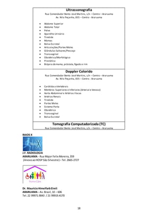 18
Ultrassonografia
Rua Comendador Bento José Martins, s/n – Centro – Araruama
Av. Nilo Peçanha, 835 – Centro - Araruama
 Abdome Superior
 Abdome Total
 Pelve
 Aparelho Urinário
 Tireóide
 Mamas
 Bolsa Escrotal
 Articulações/Partes Moles
 Glândulas Salivares/Pescoço
 Transvaginal
 Obstétrico/Morfológico
 Prostática
 Biópsia demama, próstata,fígado e rim
Doppler Colorido
Rua Comendador Bento José Martins, s/n – Centro – Araruama
Av. Nilo Peçanha, 835 – Centro - Araruama
 Carótidas eVertebrais
 Membros Superiores e Inferiores (Arterial e Venoso)
 Aorta Abdominal e Artérias ilíacas
 Artérias Renais
 Tireóide
 Partes Moles
 Sistema Porta
 Obstétrico
 Transvaginal
 Bolsa Escrotal
Tomografia Computadorizada (TC)
Rua Comendador Bento José Martins, s/n – Centro – Araruama
RAIOS X
J.F. RADIOLOGIA
ARARUAMA - Rua Major Felix Moreira,359
(AnexoaoHOSPSão Silvestre)–Tel. 2665-2727
Dr. MaurícioHimelfarbEireli
ARARUAMA - Av.Brasil,10 – 606
Tel.22 99971.9043 / 21 99919.4170
 