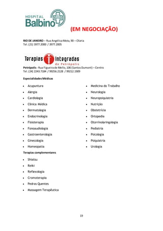 19
(EM NEGOCIAÇÃO)
RIO DE JANEIRO – Rua AngélicaMota,90 – Olaria
Tel.(21) 3977.2000 / 3977.2005
Petrópolis- Rua Figueirade Mello,106 (SantosDumont) – Centro
Tel.(24) 2243.7184 / 99256.2128 / 99212.1909
EspecialidadesMédicas
 Acupuntura
 Alergia
 Cardiologia
 Clínica Médica
 Dermatologia
 Endocrinologia
 Fisioterapia
 Fonoaudiologia
 Gastroenterologia
 Ginecologia
 Homeopatia
 Medicina do Trabalho
 Neurologia
 Neuropsiquiatria
 Nutrição
 Obstetrícia
 Ortopedia
 Otorrinolaringologia
 Pediatria
 Psicologia
 Psiquiatria
 Urologia
Terapias complementares
 Shiatsu
 Reiki
 Reflexologia
 Cromoterapia
 Pedras Quentes
 Massagem Terapêutica
 