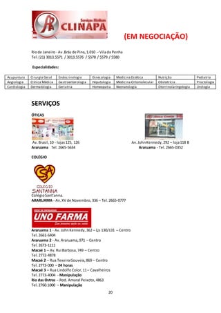 20
(EM NEGOCIAÇÃO)
Riode Janeiro - Av.Brás de Pina,1.010 – Vilada Penha
Tel.(21) 3013.5571 / 3013.5576 / 5578 / 5579 / 5580
Especialidades:
Acupuntura Cirurgia Geral Endocrinologia Ginecologia Medicina Estética Nutrição Pediatria
Angiologia Clínica Médica Gastroenterologia Hepatologia Medicina Ortomolecular Obstetrícia Proctologia
Cardiologia Dermatologia Geriatria Homeopatia Neonatologia Otorrinolaringologia Urologia
SERVIÇOS
ÓTICAS
Av.Brasil,10 - lojas125, 126 Av.JohnKennedy,292 – loja118 B
Araruama Tel. 2665-5634 Araruama - Tel. 2665-0352
COLÉGIO
ColégioSant’anna.
ARARUAMA - Av.XV de Novembro,336 – Tel. 2665-0777
Araruama 1 - Av.JohnKennedy,362 – Ljs 130/131 – Centro
Tel. 2661-6404
Araruama 2 - Av.Araruama,971 – Centro
Tel. 2673-1111
Macaé 1 – Av.Rui Barbosa,749 – Centro
Tel. 2772-4878
Macaé 2 – Rua TexeiraGouveia,869 – Centro
Tel. 2773-000 – 24 horas
Macaé 3 – Rua LindolfoColor,11– Cavalheiros
Tel. 2773-4004 - Manipulação
Rio das Ostras – Rod. Amaral Peixoto,4863
Tel. 2760.1000 – Manipulação
 