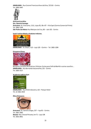 22
ARARUAMA - Rua Coronel FranciscoAlvesdaSilva,72/110 – Centro
Tel. 2665-5447
AssessoriaJurídica
Dra. DanielaCamargo
Araruama: Av.Araruama, 1111, Lojas 05, 06 e 07 - VilaCapri (CentroComercial Pinho)
Tel. 2665-1194
São Pedro da Aldeia:Rua Marques da Cruz,86 – sala 101 - Centro
Sarah FashionModa e Produtos Indianos.
ARARUAMA - Av.Brasil,n10 – Loja 120 – Centro– Tel. 2665-1204
Primavera Flores
Bouquets;ArranjosDecorativos;Pelúcias;CestasparaCafé daManhã e outras ocasiões...
ARARUAMA - Rua BernardoVasconcellos,251 - Centro
Tel. 2665-5517
Academia Ladeira Gym
ARARUAMA - Rua HilárioGouveia,132 – Parque Hotel
Tel.22 2661.5914
Ótica Primavera
Araruama: Av.GetúlioVargas,257 – loja05 – Centro
Tel. 2667-2063
Bacaxá: Rod. Amaral Peixoto,km71 – Loja 138
Tel. 2031-0951
 