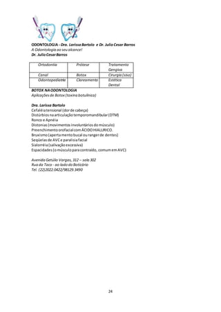 24
ODONTOLOGIA - Dra. LarissaBartolo e Dr. JulioCesar Barros
A Odontologia ao seu alcance!
Dr. JulioCesarBarros
Ortodontia Prótese Tratamento
Gengiva
Canal Botox Cirurgia (siso)
Odontopediatria Clareamento Estética
Dental
BOTOX NAODONTOLOGIA
Aplicaçõesde Botox (toxina botulínica)
Dra. Larissa Bartolo
Cefaléiatensional (dorde cabeça)
Distúrbiosnaarticulaçãotemporomandibular(DTM)
Ronco e Apnéia
Distonias(movimentosinvoluntáriosdomúsculo)
PreenchimentoorofacialcomÁCIDOHIALURICO.
Bruxismo(apertamentobucal ourangerde dentes)
Seqüelasde AVCe paralisiafacial
Sialorréia(salivaçãoexcessiva)
Espacidades(omúsculoparacontraído, comumemAVC)
Avenida Getúlio Vargas,312 – sala 302
Rua da Taco - ao lado do Boticário
Tel. (22)2022.0422/98129.3490
 