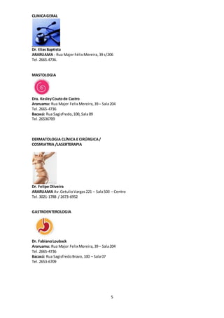 5
CLINICAGERAL
Dr. EliasBaptista
ARARUAMA - Rua Major Félix Moreira,39 s/206
Tel.2665.4736.
MASTOLOGIA
Dra. KesleyCoutode Castro
Araruama: Rua Major Felix Moreira,39– Sala204
Tel. 2665-4736
Bacaxá: Rua Sagisfredo,100, Sala09
Tel. 26536709
DERMATOLOGIA CLÍNICA E CIRÚRGICA/
COSMIATRIA /LASERTERAPIA
Dr. Felipe Oliveira
ARARUAMA Av.GetulioVargas221 – Sala503 – Centro
Tel. 3021-1788 / 2673-6952
GASTROENTEROLOGIA
Dr. FabianoLouback
Araruama: Rua Major Felix Moreira,39– Sala204
Tel. 2665-4736
Bacaxá: Rua SagisfredoBravo,100 – Sala 07
Tel. 2653-6709
 