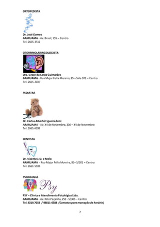 7
ORTOPEDISTA
Dr. José Gomes
ARARUAMA - Av.Brasil,155 – Centro
Tel.2665-3512
OTORRINOLARINGOLOGISTA
Dra. Grace da Costa Guimarães
ARARUAMA - Rua Major Felix Moreira,85 – Sala 103 – Centro
Tel. 2665-2187
PEDIATRA
Dr. Carlos AlbertoFigueiredoJr.
ARARUAMA - Av.XV de Novembro,336 – XV de Novembro
Tel. 2665.4108
DENTISTA
Dr. Vicente J.D. e Melo
ARARUAMA - Rua Major Félix Moreira, 81– S/301 – Centro
Tel. 2661-5183
PSICOLOGIA
PSY – Clínicae AtendimentoPsicológicoLtda.
ARARUAMA - Av.NiloPeçanha,259 - S/305 – Centro
Tel.9219.7033 / 98811-6588 (Contatosparamarcaçãode horário)
 