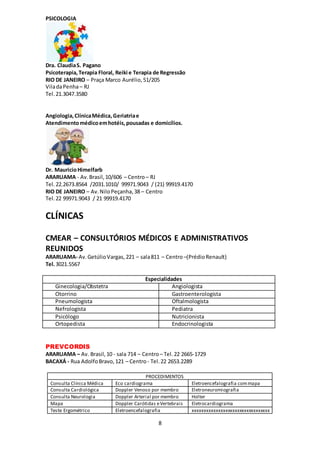 8
PSICOLOGIA
Dra. ClaudiaS. Pagano
Psicoterapia,Terapia Floral, Reiki e Terapia de Regressão
RIO DE JANEIRO – Praça Marco Aurélio,51/205
ViladaPenha– RJ
Tel. 21.3047.3580
Angiologia,ClínicaMédica,Geriatriae
Atendimentomédicoemhotéis,pousadas e domicílios.
Dr. MauricioHimelfarb
ARARUAMA - Av.Brasil,10/606 – Centro– RJ
Tel. 22.2673.8564 /2031.1010/ 99971.9043 / (21) 99919.4170
RIO DE JANEIRO – Av.NiloPeçanha,38 – Centro
Tel.22 99971.9043 / 21 99919.4170
CLÍNICAS
CMEAR – CONSULTÓRIOS MÉDICOS E ADMINISTRATIVOS
REUNIDOS
ARARUAMA- Av.GetúlioVargas, 221 – sala811 – Centro–(PrédioRenault)
Tel.3021.5567
Especialidades
Ginecologia/Obstetra Angiologista
Otorrino Gastroenterologista
Pneumologista Oftalmologista
Nefrologista Pediatra
Psicólogo Nutricionista
Ortopedista Endocrinologista
PREVCORDIS
ARARUAMA – Av. Brasil,10 - sala 714 – Centro– Tel.22 2665-1729
BACAXÁ - Rua AdolfoBravo,121 – Centro- Tel.22 2653.2289
PROCEDIMENTOS
Consulta Clínica Médica Eco cardiograma Eletroencefalografia commapa
Consulta Cardiológica Doppler Venoso por membro Eletroneuromiografia
Consulta Neurologia Doppler Arterial por membro Holter
Mapa Doppler Carótidas eVertebrais Eletrocardiograma
Teste Ergométrico Eletroencefalografia xxxxxxxxxxxxxxxxxxxxxxxxxxxxxxxxx
 