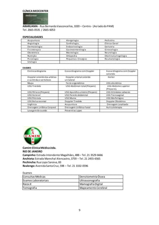9
CLÍNICAMEDCENTER
ARARUAMA - Rua BernardoVasconcellos,1020 – Centro- (AoladodoPAM)
Tel. 2665-0535 / 2665-6053
ESPECIALIDADES
Acupuntura Alergologia Pediatria
Angiologia Cardiologia, Clínica Geral
Dermatologia Endocrinologia Geriatria
Fisioterapia Gastroenterologia Ginecologia
Obstetrícia Mastologia Neurologia
Nutrição Ortopedia Otorrinolaringologia
Psicologia Pequenas Cirurgias Reumatologia
Urologia
EXAMES
Eletrocardiograma Ecocardiograma comDoppler Ecocardiograma comDoppler
colorido
Doppler coloridodas artérias
e carótidas e vertebrais
Doppler arterial colorido
unilateral
Holter
Mapa Teste ergométrico USG obstétrica
USG Tireóide USG Abdômen total(Preparo) USG Abdome superior
(Preparo),
USG Pélvico(Preparo) USG Aparelhourinário(Preparo) USG Glândulas salivares
USG Cervical USG Parede abdominal USG Transvaginal
USG Próstata USG Mama USG Morfológico
USG Bolsa escrotal Doppler Tireóide Doppler Obstétrico
Urgência Acupuntura Drenagem Localizada
Drenagem Linfática Corporal Drenagem Linfática Facial Auriculoterapia
Lavagemde ouvido Preventivo Lapec
Camim ClínicaMédicaLtda.
RIO DE JANEIRO
Campinho:Estrada Intendente Magalhães,488– Tel. 21 3529-6666
Anchieta:Estrada Marechal Alencastro,3759 – Tel. 21 2455-6565
Pechincha:Rua Lopo Saraiva,83
Realengo:AvenidaSantaCruz,598 – Tel. 21 3332-0596
Exames
ConsultasMédicas DensitometriaÓssea
ExamesLaboratoriais Ultrassonografia
RaiosX MamografiaDigital
Tomografia MapeamentoCerebral
 