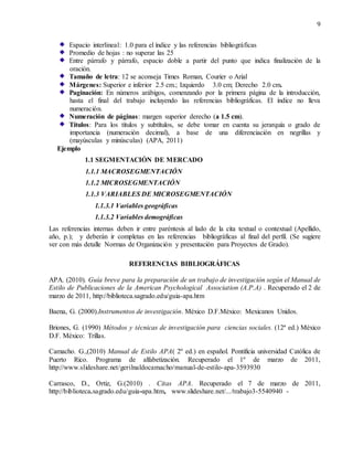 9
Espacio interlineal: 1.0 para el índice y las referencias bibliográficas
Promedio de hojas : no superar las 25
Entre párrafo y párrafo, espacio doble a partir del punto que indica finalización de la
oración.
Tamaño de letra: 12 se aconseja Times Roman, Courier o Arial
Márgenes: Superior e inferior 2.5 cm.; Izquierdo 3.0 cm; Derecho 2.0 cm.
Paginación: En números arábigos, comenzando por la primera página de la introducción,
hasta el final del trabajo incluyendo las referencias bibliográficas. El índice no lleva
numeración.
Numeración de páginas: margen superior derecho (a 1.5 cm).
Títulos: Para los títulos y subtítulos, se debe tomar en cuenta su jerarquía o grado de
importancia (numeración decimal), a base de una diferenciación en negrillas y
(mayúsculas y minúsculas) (APA, 2011)
Ejemplo
1.1 SEGMENTACIÓN DE MERCADO
1.1.1 MACROSEGMENTACIÓN
1.1.2 MICROSEGMENTACIÓN
1.1.3 VARIABLES DE MICROSEGMENTACIÓN
1.1.3.1 Variables geográficas
1.1.3.2 Variables demográficas
Las referencias internas deben ir entre paréntesis al lado de la cita textual o contextual (Apellido,
año, p.); y deberán ir completas en las referencias bibliográficas al final del perfil. (Se sugiere
ver con más detalle Normas de Organización y presentación para Proyectos de Grado).
REFERENCIAS BIBLIOGRÁFICAS
APA. (2010). Guía breve para la preparación de un trabajo de investigación según el Manual de
Estilo de Publicaciones de la American Psychological Association (A.P.A) . Recuperado el 2 de
marzo de 2011, http://biblioteca.sagrado.edu/guia-apa.htm
Baena, G. (2000).Instrumentos de investigación. México D.F.México: Mexicanos Unidos.
Briones, G. (1990) Métodos y técnicas de investigación para ciencias sociales. (12ª ed.) México
D.F. México: Trillas.
Camacho. G.,(2010) Manual de Estilo APA( 2º ed.) en español. Pontificia universidad Católica de
Puerto Rico. Programa de alfabetización. Recuperado el 1º de marzo de 2011,
http://www.slideshare.net/gerilnaldocamacho/manual-de-estilo-apa-3593930
Carrasco, D., Ortiz, G.(2010) . Citas APA. Recuperado el 7 de marzo de 2011,
http://biblioteca.sagrado.edu/guia-apa.htm, www.slideshare.net/.../trabajo3-5540940 -
 