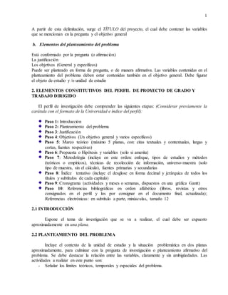 1
A partir de esta delimitación, surge el TÍTULO del proyecto, el cual debe contener las variables
que se mencionan en la pregunta y el objetivo general
b. Elementos del planteamiento del problema
Está conformado por la pregunta (o afirmación)
La justificación
Los objetivos (General y específicos)
Puede ser planteado en forma de pregunta, o de manera afirmativa. Las variables contenidas en el
planteamiento del problema deben estar contenidas también en el objetivo general. Debe figurar
el objeto de estudio y /o unidad de estudio
2. ELEMENTOS CONSTITUTIVOS DEL PERFIL DE PROYECTO DE GRADO Y
TRABAJO DIRIGIDO
El perfil de investigación debe comprender las siguientes etapas: (Considerar previamente la
carátula con el formato de la Universidad e índice del perfil):
Paso 1: Introducción
Paso 2: Planteamiento del problema
Paso 3: Justificación
Paso 4: Objetivos (Un objetivo general y varios específicos)
Paso 5: Marco teórico (máximo 5 planas, con: citas textuales y contextuales, largas y
cortas, fuentes respectivas)
Paso 6: Propuesta o Hipótesis y variables (solo si amerita)
Paso 7: Metodología (incluye en este orden: enfoque, tipos de estudios y métodos
(teóricos o empíricos), técnicas de recolección de información, universo-muestra (solo
tipo de muestra, sin el cálculo), fuentes primarias y secundarias
Paso 8: Índice tentativo (incluye el desglose en forma decimal y jerárquica de todos los
títulos y subtítulos de cada capítulo)
Paso 9: Cronograma (actividades y meses o semanas, dispuestos en una gráfica Gantt)
Paso 10: Referencias bibliográficas en orden alfabético (libros, revistas y otros
consignados en el perfil y los por consignar en el documento final, actualizada);
Referencias electrónicas: en subtítulo a parte, minúsculas, tamaño 12
2.1 INTRODUCCIÓN
Expone el tema de investigación que se va a realizar, el cual debe ser expuesto
aproximadamente en una plana.
2.2 PLANTEAMIENTO DEL PROBLEMA
Incluye el contexto de la unidad de estudio y la situación problemática en dos planas
aproximadamente, para culminar con la pregunta de investigación o planteamiento afirmativo del
problema. Se debe destacar la relación entre las variables, claramente y sin ambigüedades. Las
actividades a realizar en este punto son:
- Señalar los límites teóricos, temporales y espaciales del problema.
 