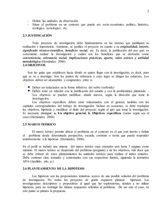 2
- Definir las unidades de observación.
- Situar el problema en un contexto que puede ser: socio-económico, político, histórico,
ecológico, tecnológico, etc.
2.3 JUSTIFICACIÓN
Todo proyecto de investigación debe fundamentarse en las razones que justifiquen su
realización e importancia. Asimismo, se justifica el proyecto en cuanto a su originalidad, interés,
significado técnico-científico, beneficio social, etc. Es decir, la justificación del por qué, es
conveniente realizar la investigación y cuáles son los beneficios que se derivarán como
conveniencia, relevancia social, implicaciones prácticas, aporte, valor teórico y utilidad
metodológica (Hernández, 2006)
2.4 OBJETIVOS
Son las guías que establecen hacia dónde se quiere llegar con la investigación, es decir, para
qué se va a investigar. Son los puntos de referencia a cuyo logro se dirigen los esfuerzos. Los
objetivos deben ser alcanzables y congruentes entre sí.
Deben ser redactados en la forma infinitiva del verbo (verboide)
Deben estar en relación con la justificación del estudio y con la problemática planteada. -
Los objetivos se pueden modificar, añadir nuevos, según la dirección que tome la
investigación.
Los objetivos específicos deben estar relacionados con el general, también con los
capítulos correspondientes del trabajo de investigación. Incluso en ocasiones, se debe readaptar
los objetivos, hipótesis y modificar el título del proyecto según el giro que tome la investigación.
Es necesario distinguir: a. Un objetivo general, b. Objetivos específicos (varios según sea el
caso) (Hernández, 2006)
2.5 MARCO TEÓRICO
El marco teórico permite ubicar el problema en el contexto en el que está inserto y definir
el problema desde determinada perspectiva, escuela, corriente o teoría que pueda responder
tentativamente a la hipótesis (Hernández, 2006)
En el perfil se incluirá una síntesis del marco teórico cuya extensión será hasta 5 páginas como
máximo. El marco teórico se desprende del problema (pregunta) y de los objetivos, vale decir que
se debe extraer de estos planteamientos las unidades teóricas para realizar el índice tentativo.
Debe contener citas textuales y contextuales con sus respectivas fuentes, siguiendo la normativa
APA (Apellido, año, p.)
2.6 PLANTEAMIENTO DE LA HIPÓTESIS
Las hipótesis son las proposiciones tentativas acerca de una posible solución del problema
de investigación. No todos los proyectos de grado requieren plantear hipótesis. Las
investigaciones descriptivas y propositivas al igual que las exploratorias, tienden a no utilizar
hipótesis, para no restringir las futuras respuestas referidas al problema. De ser este el caso, en
este punto se plantea la propuesta
 