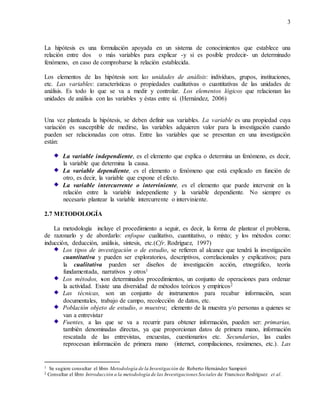 3
La hipótesis es una formulación apoyada en un sistema de conocimientos que establece una
relación entre dos o más variables para explicar -y si es posible predecir- un determinado
fenómeno, en caso de comprobarse la relación establecida.
Los elementos de las hipótesis son: las unidades de análisis: individuos, grupos, instituciones,
etc. Las variables: características o propiedades cualitativas o cuantitativas de las unidades de
análisis. Es todo lo que se va a medir y controlar. Los elementos lógicos que relacionan las
unidades de análisis con las variables y éstas entre sí. (Hernández, 2006)
Una vez planteada la hipótesis, se deben definir sus variables. La variable es una propiedad cuya
variación es susceptible de medirse, las variables adquieren valor para la investigación cuando
pueden ser relacionadas con otras. Entre las variables que se presentan en una investigación
están:
La variable independiente, es el elemento que explica o determina un fenómeno, es decir,
la variable que determina la causa.
La variable dependiente, es el elemento o fenómeno que está explicado en función de
otro, es decir, la variable que expone el efecto.
La variable intercurrente o interviniente, es el elemento que puede intervenir en la
relación entre la variable independiente y la variable dependiente. No siempre es
necesario plantear la variable intercurrente o interviniente.
2.7 METODOLOGÍA
La metodología incluye el procedimiento a seguir, es decir, la forma de plantear el problema,
de razonarlo y de abordarlo: enfoque cualitativo, cuantitativo, o mixto; y los métodos como:
inducción, deducción, análisis, síntesis, etc.(Cfr. Rodríguez, 1997)
Los tipos de investigación o de estudio, se refieren al alcance que tendrá la investigación
cuantitativa y pueden ser exploratorios, descriptivos, correlacionales y explicativos; para
la cualitativa pueden ser diseños de investigación acción, etnográfico, teoría
fundamentada, narrativos y otros1
Los métodos, son determinados procedimientos, un conjunto de operaciones para ordenar
la actividad. Existe una diversidad de métodos teóricos y empíricos2
Las técnicas, son un conjunto de instrumentos para recabar información, sean
documentales, trabajo de campo, recolección de datos, etc.
Población objeto de estudio, o muestra; elemento de la muestra y/o personas a quienes se
van a entrevistar
Fuentes, a las que se va a recurrir para obtener información, pueden ser: primarias,
también denominadas directas, ya que proporcionan datos de primera mano, información
rescatada de las entrevistas, encuestas, cuestionarios etc. Secundarias, las cuales
reprocesan información de primera mano (internet, compilaciones, resúmenes, etc.). Las
1 Se sugiere consultar el libro Metodología de la Investigación de Roberto Hernández Sampieri
2 Consultar el libro Introducción a la metodología de las Investigaciones Sociales de Francisco Rodríguez et al.
 