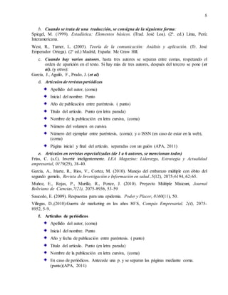 5
b. Cuando se trata de una traducción, se consigna de la siguiente forma:
Spiegel, M. (1999). Estadística: Elementos básicos. (Trad. José Loa). (2ª. ed.) Lima, Perú:
Interamericana.
West, R., Turner, L. (2005). Teoría de la comunicación: Análisis y aplicación. (Tr. José
Emperador Ortega). (2ª ed.) Madrid, España: Mc Graw Hill.
c. Cuando hay varios autores, hasta tres autores se separan entre comas, respetando el
orden de aparición en el texto. Si hay más de tres autores, después del tercero se pone (et
al). (y otros):
García, J., Aguiló, F., Prado, J. (et al)
d. Artículos de revistas periódicas
Apellido del autor, (coma)
Inicial del nombre. Punto
Año de publicación entre paréntesis. ( punto)
Título del artículo. Punto (en letra parada)
Nombre de la publicación en letra cursiva, (coma)
Número del volumen en cursiva
Número del ejemplar entre paréntesis, (coma); y o ISSN (en caso de estar en la web),
(coma)
Página inicial y final del artículo, separadas con un guión (APA, 2011)
e. Artículos en revistas especializadas (de 1 a 6 autores, se mencionan todos)
Frías, C. (s.f.). Invertir inteligentemente. LEA Magazine: Liderazgo, Estrategia y Actualidad
empresarial, 0179(25), 38-40.
García, A., Iriarte, R., Ríos, V., Cortez, M. (2010). Manejo del embarazo múltiple con óbito del
segundo gemelo, Revista de Investigación e Información en salud.,5(12), 2075-6194, 62-65.
Muñoz, E., Rojas, P., Murillo, R., Ponce, J. (2010). Proyecto Múltiple Misicuni, Journal
Boliviano de Ciencias,7(21), 2075-8936, 53-59
Saucedo, E. (2009). Respuestas para una epidemia. Poder y Placer, 0160(11), 50.
Villegas, D.,(2010).Guerra de marketing en los años 80´S, Compás Empresarial, 2(4), 2075-
8952, 5-9.
f. Artículos de periódicos
Apellido del autor, (coma)
Inicial del nombre. Punto
Año y fecha de publicación entre paréntesis. ( punto)
Título del artículo. Punto (en letra parada)
Nombre de la publicación en letra cursiva, (coma)
En caso de periódicos. Antecede una p. y se separan las páginas mediante coma.
(punto)(APA, 2011)
 