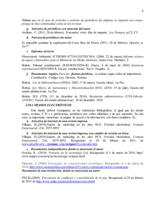 6
Nótese que en el caso de artículos y noticias de periódicos las páginas se separan con comas,
porque no hay continuidad como en las revistas
g. Artículos de periódicos con mención del autor
Arellano, C. (2011, 20 de febrero). Evacuados viven días de angustia. Los Tiempos, p.C2, C3.
h. Noticias de periódicos sin autor
Es imposible paralizar la explotación del Cerro Rico de Potosí. (2011, 20 de febrero). Opinión, p.
2a-3ª
i. Informes técnicos
Observatorio Ambiental. (CTM2005-07719-CO2/TECNO). (2004, 22 de marzo) Informe técnico
de aguas y humedales para el Ministerio de Medio Ambiente, Santa Cruz: Martínez, I.
Bolivia. Tribunal constitucional. (R.M.0658/20204-R). (Sucre, 4 de mayo de 2004) Sentencia
constitucional 0658/2004-R. Gaceta constitucional, Sucre: Nogales, A.
j. Documentos legales, Para las fuentes jurídicas, se ordena según orden de importancia:
Constitución, Código, Ley, Decreto, Normas
Bolivia. Ley de Hidrocarburos.(3058).( 2005, 17 de mayo). Gaceta oficial, La Paz
Bolivia. Ley Marco de Autonomías y Descentralización (031). (2010, 19 de julio). Gaceta del
estado plurinacional, La Paz
Bolivia. D.S. (759). (31 de diciembre de 2010). Resolución administrativa (1558-Edición:
210NEC). Gaceta del estado plurinacional, 26 de diciembre 2010
2.10.1 MEDIOS ELECTRÓNICOS
Esta fuente deberá consignarse en las referencias bibliográficas al igual que los demás
textos, revistas, C`D s o grabaciones, periódicos por orden alfabético y no por separado. En este
caso, es importante mencionar la página de acceso a la información con datos completos Ej.:
a. Artículos de internet de una revista impresa
Villegas, D.,(2010).Guerra de marketing en los años 80´S, (Versión electrónica), Compás
Empresarial, 2(4), 2075-8952
b. Artículos de internet de una revista impresa, con cambio de versión en línea
Villegas, D.,(2010).Guerra de marketing en los años 80´S, (Versión electrónica), Compás
Empresarial, 2(4), 2075-8952. Recuperado el 28 de febrero de 2011, de
www.univalle.edu/.../compas_emp/compas03/contenido.htm
c. Documentos independientes donde se menciona el autor
Ovecka, R., (2010). Ventajas de la tecnología Led. Recuperado el 3 de marzo de 2010, http://
www.arqhys.com/noticias/tecnologia-ventajas.html
Plancarte, F.,(2004) Estrategias de competitividad tecnológica. Recuperado el 3 de marzo de
2010, http://www.monografias.com/trabajos29/vision-y-estrategia/vision-y-estrategias
Documento de una institución, donde no menciona un autor
PNUD.,(2009). Prevención de conflictos y consolidación de la paz. Recuperado el 28 de febrero
de 2011 de http://www.undp.org/spanish/temas/crisis.shtml
 