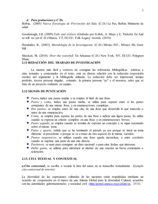 7
d. Para grabaciones y C`Ds
Bolivia, (2005) Nueva Estrategia de Prevención del Sida. (C.D.) La Paz, Bolivia: Ministerio de
salud
Goodenough, J.B. (2009).Tails and trotters (Grabado por G.Bok, A. Mayo y E. Trickett). En And
so will we yet (C.D.).Sharon, CT, EE.UU: Folk-Legacy records. (2010).
Hernández, R., (2003). Metodología de la Investigación. (C.D.) México D.F., México: Mc Graw
Hill
Shocked, M. (2010). Over the waterfall. En Arkansas (C.D.) New York. NY, EE.UU: Polygram
Music.
2.11 REDACCIÓN DEL TRABAJO DE INVESTIGACIÓN
La manera más fácil y correcta de consignar las referencias bibliográficas relativas a
citas textuales y contextuales en el texto, está en directa relación con la redacción (exposición
escrita) del argumento y la bibliografía utilizada. La redacción debe ser impersonal, tiempo
pretérito, tercera persona singular, evitando la primera persona “yo” y el nosotros, salvo que se
trate de un proyecto realizado en equipo.
2.12 SIGNOS DE PUNTUACIÓN
Punto, indica una pausa amplia y se emplea al final de una frase.
Punto y coma, indica una pausa media, se utiliza para separar entre sí las partes
semejantes de una misma frase, y en enumeraciones complejas.
Dos puntos, se emplea antes de una cita, de una frase que desarrolla lo que antecede o
antes de una enumeración.
Coma, se emplea para separar las partes de una frase e indicar una ligera pausa. Se utiliza
cuando se expresa un criterio completo en una frase y en enumeraciones breves.
Punto seguido, se emplea cuando se termina de exponer un concepto y se sigue razonando
sobre el mismo tema.
Punto y aparte, señala que se ha terminado el párrafo ya sea porque se inicia un tema
diferente al precedente o porque se va a tratar de otro aspecto de la misma cuestión.
Puntos suspensivos, se utilizan cuando una frase queda inconclusa, o entre corchetes
cuando se suprime una parte de una cita directa.
Paréntesis, se usan para consignar un dato opcional o para citar fechas que interesan.
Doble guión, se utilizan para introducir al interior de una oración un breve comentario o
aclaración.
2.13. CITA TEXTUAL Y CONTEXTUAL
a.Cita contextual, se escribe o resume la idea del autor; no se transcribe textualmente. Ejemplo
cita contextual de internet:
La diversidad de las expresiones culturales de las naciones están respaldadas mediante un
acuerdo de cooperación en el marco de una Alianza Global para la diversidad Cultural, acuerdos
con las autoridades gubernamentales y sociedad civil (http://portal.unesco.org/culture/es, 2010).
 