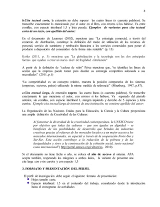 8
b.Cita textual corta, la extensión no debe superar las cuatro líneas (o cuarenta palabras). Se
transcribe exactamente lo mencionado por el autor en el libro, con errores si los hubiese. Va entre
comillas, con espacio interlineal 1,5 y letra parada. Ejemplos de variantes para cita textual
corta de un texto, con apellido del autor:
En el documento de Laurence (2002), menciona que: “La estrategia comercial, a través del
comercio de distribución, constituye la definición del modo de utilización de los recursos de
personal, servicio de suministro y retribución financiera a los servicios comerciales para poner el
producto a disposición del consumidor de la forma más rentable” (p. 13)
Kotler (2011, p. 3) menciona que "La globalización y la tecnología son las dos principales
fuerzas que ayudan a crear un nuevo nivel de fragilidad entrelazada"
A partir de la definición de “cadena de valor” Pérez menciona que, “se identifica las líneas de
acción que la empresa puede tomar para diseñar su estrategia competitiva adecuada a sus
necesidades” (2011, p.1)
“La competitividad es un concepto relativo, muestra la posición comparativa de los sistemas
(empresas, sectores, países) utilizando la misma medida de referencia” (Minztberg, 1997, p.87).
c.Cita textual larga, la extensión supera las cuatro líneas (o cuarenta palabras). Se transcribe
exactamente lo que menciona el autor, con errores si los hubiese. Va separado del párrafo
anterior, sin comillas, con espacio interlineal 1, margen izquierdo y derecho de 5 espacios y letra
cursiva. Ejemplo cita textual larga de internet de una institución, no contiene apellido del autor:
La Organización de las Naciones Unidas para la Educación, la Ciencia y la Cultura proporciona
una amplia definición de Creatividad de las Culturas:
Al fomentar la diversidad de la creatividad contemporánea, la UNESCO tiene
por objetivo que todas las culturas – que son iguales en dignidad – se
beneficien de las posibilidades de desarrollo que brindan las industrias
creativas gracias al refuerzo de los mercados locales y a un mejor acceso a los
mercados internacionales, en especial a través de la cooperación Norte-Sur y
Sur-Sur. Esta acción contribuye a la reducción de la pobreza y de las
desigualdades y sirve a la construcción de la cohesión social, tanto nacional
como internacional”( http://portal.unesco.org/culture/es, 2010).
Si el documento no tiene fecha o año, se coloca el año de acceso al sistema. APA
acepta también, respetando los márgenes a ambos lados, la variante de presentar una
cita larga con o sin cursiva y con espacio 1,5
3. FORMATO Y PRESENTACIÓN DEL PERFIL
El perfil de investigación debe seguir el siguiente formato de presentación:
Hojas tamaño carta.
Espacio interlineal: 1.5 en el contenido del trabajo, considerado desde la introducción
hasta el cronograma de actividades
 