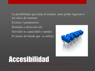 • La posibilidad, que tiene el usuario para poder ingresar a
  los sitios de internet.
• Existen 3 parámetros:
• Dominio o dirección url
• Servidor su capacidad y rapidez
• El ancho de banda que se utiliza.




Accesibilidad
 