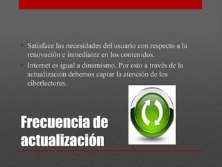 • Satisface las necesidades del usuario con respecto a la
  renovación e inmediatez en los contenidos.
• Internet es igual a dinamismo. Por esto a través de la
  actualización debemos captar la atención de los
  ciberlectores.




Frecuencia de
actualización
 