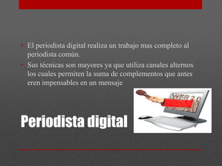 • El periodista digital realiza un trabajo mas completo al
  periodista común.
• Sus técnicas son mayores ya que utiliza canales alternos
  los cuales permiten la suma de complementos que antes
  eren impensables en un mensaje




Periodista digital
 