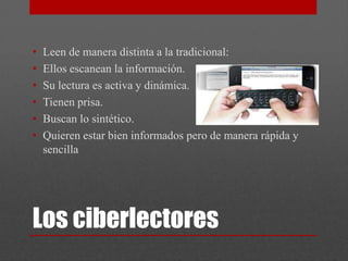 •   Leen de manera distinta a la tradicional:
•   Ellos escanean la información.
•   Su lectura es activa y dinámica.
•   Tienen prisa.
•   Buscan lo sintético.
•   Quieren estar bien informados pero de manera rápida y
    sencilla




Los ciberlectores
 