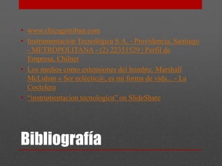 • www.chicagotribun.com
• Instrumentación Tecnológica S.A. - Providencia, Santiago
  - METROPOLITANA - (2) 22351529 | Perfil de
  Empresa, Chilnet
• Los medios como extensiones del hombre. Marshall
  McLuhan « Ser ecléctic@, es mi forma de vida... - La
  Coctelera
• “instrumentacion tecnologica” on SlideShare




Bibliografía
 