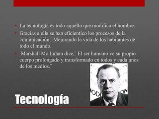 • La tecnología es todo aquello que modifica el hombre.
• Gracias a ella se han eficientico los procesos de la
  comunicación. Mejorando la vida de los habitantes de
  todo el mundo.
• Marshall Mc Luhan dice,¨ El ser humano ve su propio
  cuerpo prolongado y transformado en todos y cada unos
  de los medios.¨




Tecnología
 