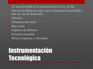 • Es una prioridad en la comunicación de hoy en día.
• Marcan la diferencia entre una civilización desarrollada y
  otra en vías de desarrollo.
• Ofrecen:
• Comunicación fácil
• Bajo costo
• Espacios de difusión
• Presencia mundial
• Mayor respuesta y velocidad.



Instrumentación
Tecnológica
 