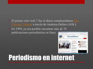 • El primer sitio web 7 fue el diario estadounidense The
  Chicago Tribune a través de América Online (AOL).
• En 1994, ya era posible encontrar más de 70
  publicaciones periodísticas en línea.




Periodismo en internet
 