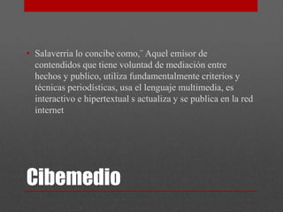 • Salaverria lo concibe como,¨ Aquel emisor de
  contendidos que tiene voluntad de mediación entre
  hechos y publico, utiliza fundamentalmente criterios y
  técnicas periodísticas, usa el lenguaje multimedia, es
  interactivo e hipertextual s actualiza y se publica en la red
  internet




Cibemedio
 