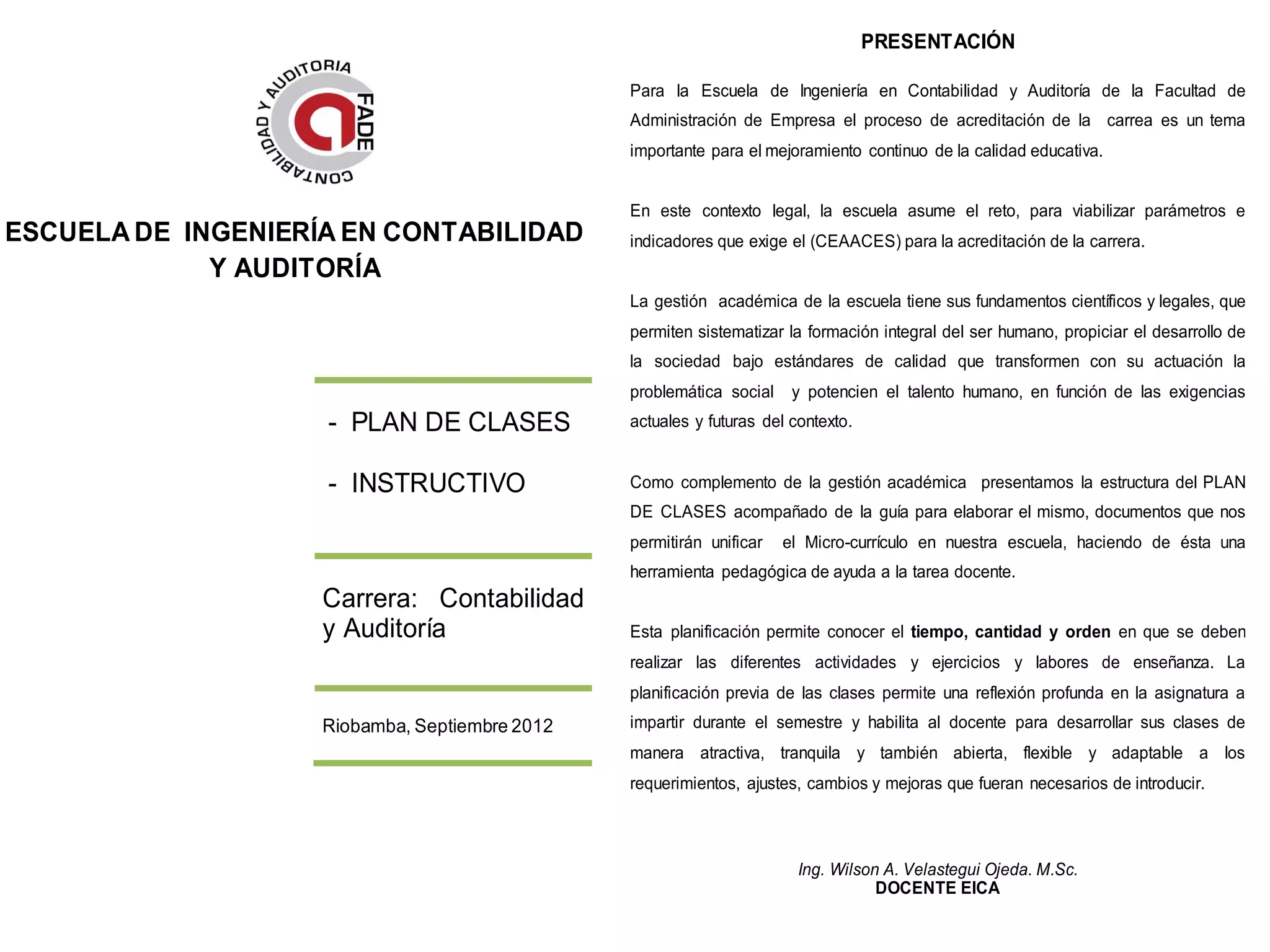 PRESENTACIÓN

                                                Para la Escuela de Ingeniería en Contabilidad y Auditoría de la Facultad de
                                                Administración de Empresa el proceso de acreditación de la carrea es un tema
                                                importante para el mejoramiento continuo de la calidad educativa.


                                                En este contexto legal, la escuela asume el reto, para viabilizar parámetros e
ESCUELA DE INGENIERÍA EN CONTABILIDAD           indicadores que exige el (CEAACES) para la acreditación de la carrera.
             Y AUDITORÍA
                                                La gestión académica de la escuela tiene sus fundamentos científicos y legales, que
                                                permiten sistematizar la formación integral del ser humano, propiciar el desarrollo de
                                                la sociedad bajo estándares de calidad que transformen con su actuación la
                                                problemática social    y potencien el talento humano, en función de las exigencias
                    - PLAN DE CLASES            actuales y futuras del contexto.


                    - INSTRUCTIVO               Como complemento de la gestión académica presentamos la estructura del PLAN
                                                DE CLASES acompañado de la guía para elaborar el mismo, documentos que nos
                                                permitirán unificar   el Micro-currículo en nuestra escuela, haciendo de ésta una
                                                herramienta pedagógica de ayuda a la tarea docente.
                    Carrera: Contabilidad
                    y Auditoría                 Esta planificación permite conocer el tiempo, cantidad y orden en que se deben
                                                realizar las diferentes actividades y ejercicios y labores de enseñanza. La
                                                planificación previa de las clases permite una reflexión profunda en la asignatura a
                    Riobamba, Septiembre 2012   impartir durante el semestre y habilita al docente para desarrollar sus clases de
                                                manera atractiva, tranquila y también abierta, flexible y adaptable a los
                                                requerimientos, ajustes, cambios y mejoras que fueran necesarios de introducir.



                                                                        Ing. Wilson A. Velastegui Ojeda. M.Sc.
                                                                                   DOCENTE EICA
 