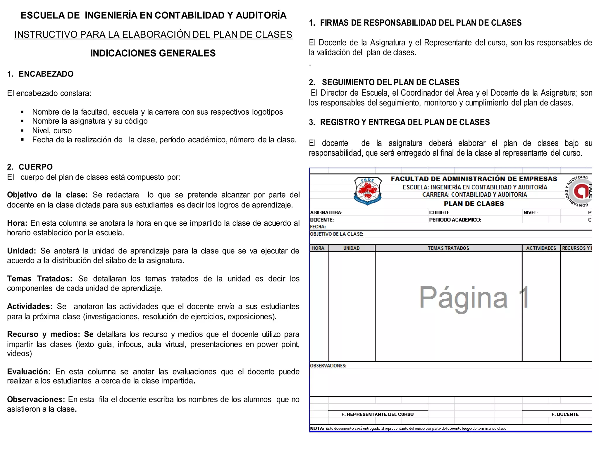 ESCUELA DE INGENIERÍA EN CONTABILIDAD Y AUDITORÍA
                                                                                         1. FIRMAS DE RESPONSABILIDAD DEL PLAN DE CLASES
  INSTRUCTIVO PARA LA ELABORACIÓN DEL PLAN DE CLASES
                                                                                         El Docente de la Asignatura y el Representante del curso, son los responsables de
                        INDICACIONES GENERALES                                           la validación del plan de clases.
                                                                                         .
1. ENCABEZADO
                                                                                         2. SEGUIMIENTO DEL PLAN DE CLASES
El encabezado constara:                                                                   El Director de Escuela, el Coordinador del Área y el Docente de la Asignatura; son
                                                                                         los responsables del seguimiento, monitoreo y cumplimiento del plan de clases.
    Nombre de la facultad, escuela y la carrera con sus respectivos logotipos
    Nombre la asignatura y su código                                                    3. REGISTRO Y ENTREGA DEL PLAN DE CLASES
    Nivel, curso
    Fecha de la realización de la clase, período académico, número de la clase.         El docente     de la asignatura deberá elaborar el plan de clases bajo su
                                                                                         responsabilidad, que será entregado al final de la clase al representante del curso.
2. CUERPO
El cuerpo del plan de clases está compuesto por:

Objetivo de la clase: Se redactara lo que se pretende alcanzar por parte del
docente en la clase dictada para sus estudiantes es decir los logros de aprendizaje.

Hora: En esta columna se anotara la hora en que se impartido la clase de acuerdo al
horario establecido por la escuela.

Unidad: Se anotará la unidad de aprendizaje para la clase que se va ejecutar de
acuerdo a la distribución del silabo de la asignatura.

Temas Tratados: Se detallaran los temas tratados de la unidad es decir los
componentes de cada unidad de aprendizaje.

Actividades: Se anotaron las actividades que el docente envía a sus estudiantes
para la próxima clase (investigaciones, resolución de ejercicios, exposiciones).

Recurso y medios: Se detallara los recurso y medios que el docente utilizo para
impartir las clases (texto guía, infocus, aula virtual, presentaciones en power point,
videos)

Evaluación: En esta columna se anotar las evaluaciones que el docente puede
realizar a los estudiantes a cerca de la clase impartida.

Observaciones: En esta fila el docente escriba los nombres de los alumnos que no
asistieron a la clase.
 