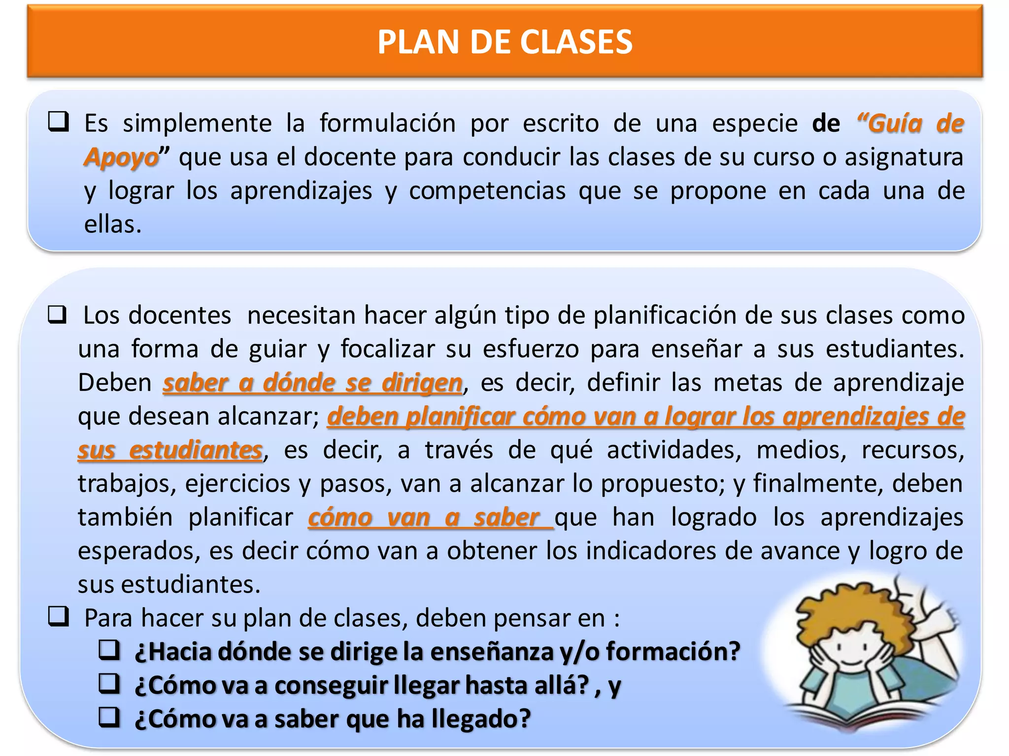 PLAN DE CLASES

 Es simplemente la formulación por escrito de una especie de “Guía de
  Apoyo” que usa el docente para conducir las clases de su curso o asignatura
  y lograr los aprendizajes y competencias que se propone en cada una de
  ellas.


 Los docentes necesitan hacer algún tipo de planificación de sus clases como
 una forma de guiar y focalizar su esfuerzo para enseñar a sus estudiantes.
 Deben saber a dónde se dirigen, es decir, definir las metas de aprendizaje
 que desean alcanzar; deben planificar cómo van a lograr los aprendizajes de
 sus estudiantes, es decir, a través de qué actividades, medios, recursos,
 trabajos, ejercicios y pasos, van a alcanzar lo propuesto; y finalmente, deben
 también planificar cómo van a saber que han logrado los aprendizajes
 esperados, es decir cómo van a obtener los indicadores de avance y logro de
 sus estudiantes.
 Para hacer su plan de clases, deben pensar en :
    ¿Hacia dónde se dirige la enseñanza y/o formación?
    ¿Cómo va a conseguir llegar hasta allá? , y
    ¿Cómo va a saber que ha llegado?
 