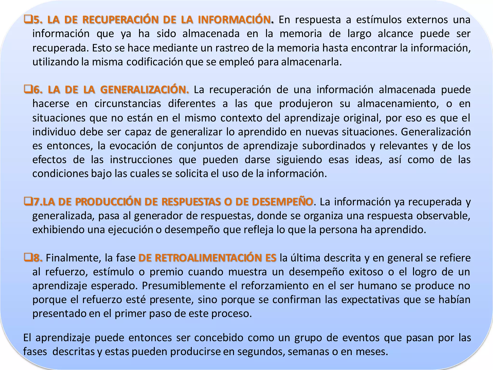 5. LA DE RECUPERACIÓN DE LA INFORMACIÓN. En respuesta a estímulos externos una
 información que ya ha sido almacenada en la memoria de largo alcance puede ser
 recuperada. Esto se hace mediante un rastreo de la memoria hasta encontrar la información,
 utilizando la misma codificación que se empleó para almacenarla.

6. LA DE LA GENERALIZACIÓN. La recuperación de una información almacenada puede
 hacerse en circunstancias diferentes a las que produjeron su almacenamiento, o en
 situaciones que no están en el mismo contexto del aprendizaje original, por eso es que el
 individuo debe ser capaz de generalizar lo aprendido en nuevas situaciones. Generalización
 es entonces, la evocación de conjuntos de aprendizaje subordinados y relevantes y de los
 efectos de las instrucciones que pueden darse siguiendo esas ideas, así como de las
 condiciones bajo las cuales se solicita el uso de la información.

7.LA DE PRODUCCIÓN DE RESPUESTAS O DE DESEMPEÑO. La información ya recuperada y
 generalizada, pasa al generador de respuestas, donde se organiza una respuesta observable,
 exhibiendo una ejecución o desempeño que refleja lo que la persona ha aprendido.

8. Finalmente, la fase DE RETROALIMENTACIÓN ES la última descrita y en general se refiere
 al refuerzo, estímulo o premio cuando muestra un desempeño exitoso o el logro de un
 aprendizaje esperado. Presumiblemente el reforzamiento en el ser humano se produce no
 porque el refuerzo esté presente, sino porque se confirman las expectativas que se habían
 presentado en el primer paso de este proceso.

El aprendizaje puede entonces ser concebido como un grupo de eventos que pasan por las
fases descritas y estas pueden producirse en segundos, semanas o en meses.
 