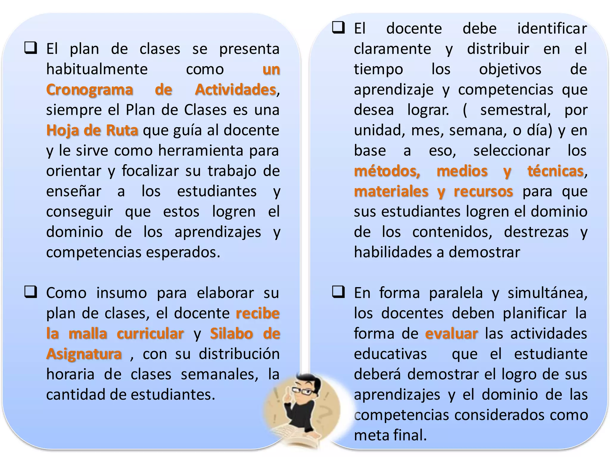  El docente debe identificar
 El plan de clases se presenta          claramente y distribuir en el
  habitualmente        como       un     tiempo     los    objetivos   de
  Cronograma de Actividades,             aprendizaje y competencias que
  siempre el Plan de Clases es una       desea lograr. ( semestral, por
  Hoja de Ruta que guía al docente       unidad, mes, semana, o día) y en
  y le sirve como herramienta para       base a eso, seleccionar los
  orientar y focalizar su trabajo de     métodos, medios y técnicas,
  enseñar a los estudiantes y            materiales y recursos para que
  conseguir que estos logren el          sus estudiantes logren el dominio
  dominio de los aprendizajes y          de los contenidos, destrezas y
  competencias esperados.                habilidades a demostrar

 Como insumo para elaborar su          En forma paralela y simultánea,
  plan de clases, el docente recibe      los docentes deben planificar la
  la malla curricular y Silabo de        forma de evaluar las actividades
  Asignatura , con su distribución       educativas que el estudiante
  horaria de clases semanales, la        deberá demostrar el logro de sus
  cantidad de estudiantes.               aprendizajes y el dominio de las
                                         competencias considerados como
                                         meta final.
 