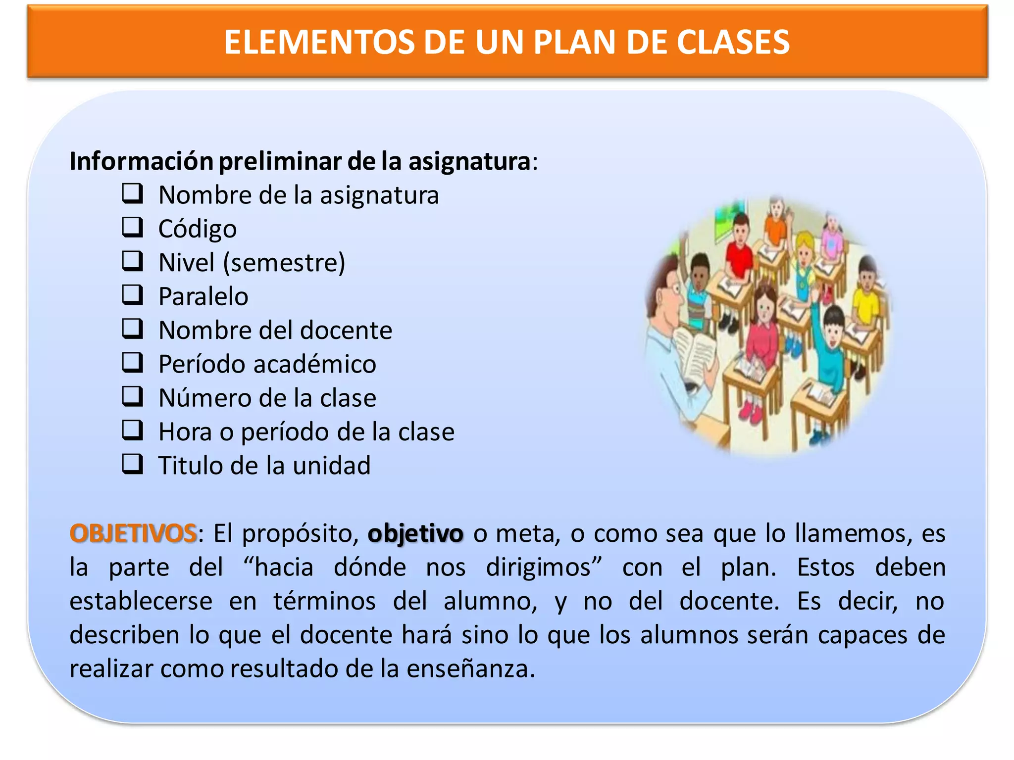 ELEMENTOS DE UN PLAN DE CLASES


Información preliminar de la asignatura:
     Nombre de la asignatura
     Código
     Nivel (semestre)
     Paralelo
     Nombre del docente
     Período académico
     Número de la clase
     Hora o período de la clase
     Titulo de la unidad

OBJETIVOS: El propósito, objetivo o meta, o como sea que lo llamemos, es
la parte del “hacia dónde nos dirigimos” con el plan. Estos deben
establecerse en términos del alumno, y no del docente. Es decir, no
describen lo que el docente hará sino lo que los alumnos serán capaces de
realizar como resultado de la enseñanza.
 