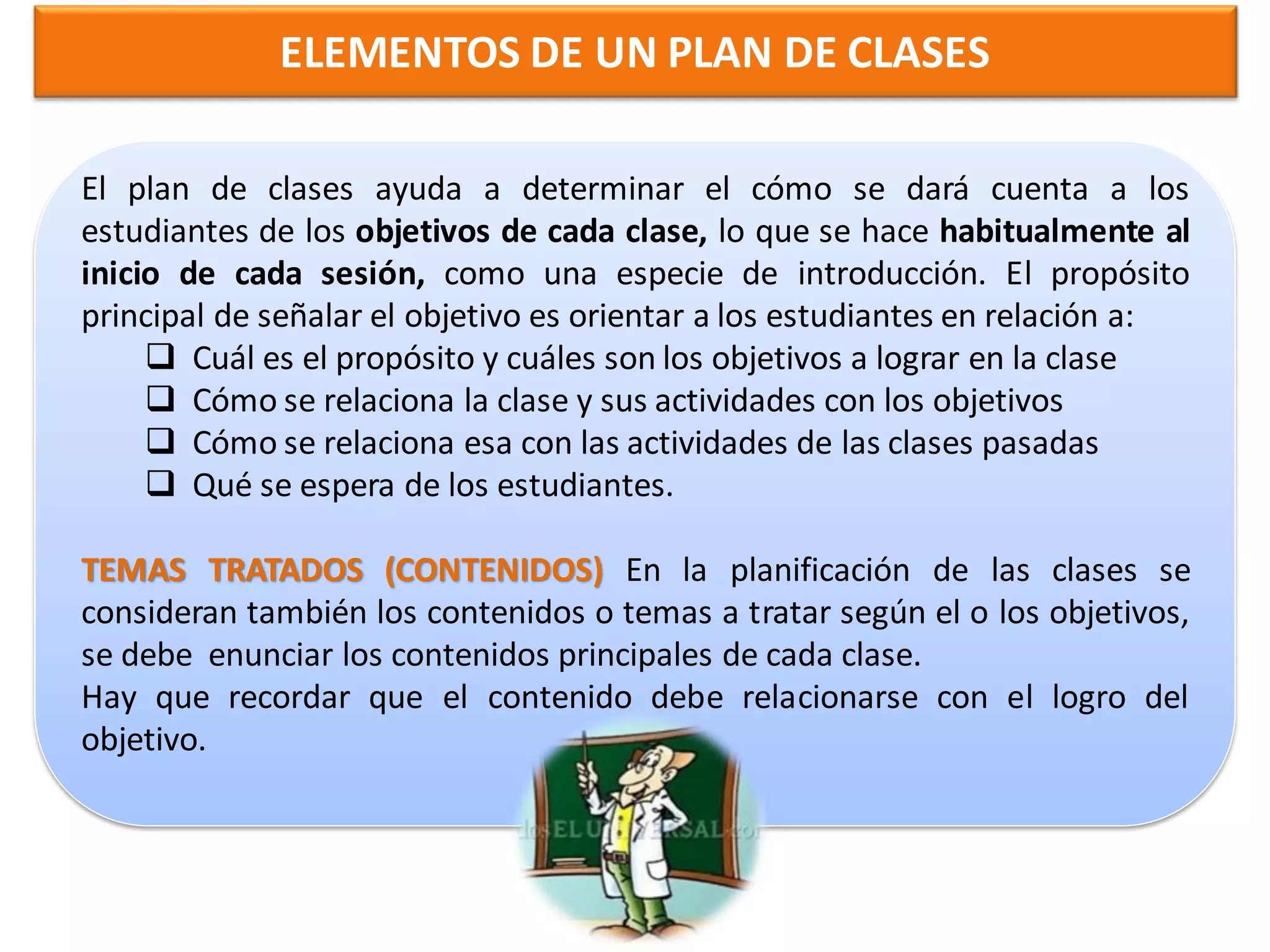 ELEMENTOS DE UN PLAN DE CLASES

El plan de clases plan de clases ayuda a determinar el cómodará cuenta a los
                  El
                      ayuda a determinar el cómo se
estudiantes de los objetivos de cada clase, de los objetivos habitualmente al
                  se dará cuenta a los alumnos lo que se hace
inicio de cada sesión, como una especie de introducción. El propósito
                  de
principal de señalar el clase, lo que se hace habitualmente al en relación a:
                  cada objetivo es orientar a los estudiantes
      Cuál es el inicio de cadacuáles son los objetivos delograr en la clase
                   propósito y sesión, como una especie a
      Cómo se relaciona la clase y sus actividades con los objetivos
                  introducción. El propósito principal de señalar
      Cómo se relaciona esaorientar a los alumnosde las clases pasadas
                  el objetivo es con las actividades en
      Qué se espera dea: estudiantes.
                  relación los
                - Cuál es el propósito y cuáles son los objetivos
                a lograr con clase
TEMAS TRATADOS (CONTENIDOS) clasela sus actividades de las clases se
                - Cómo se relaciona la
                                        En y planificación
consideran también los contenidos o temas a tratar según el o los objetivos,
                con los objetivos
se debe enunciar- los contenidos principales de cada clase.
                   Cómo se relaciona esa con las actividades de
Hay que recordar que el contenido debe relacionarse con el logro del
                las clases pasadas
objetivo.       - Qué se espera de los alumnos.
 