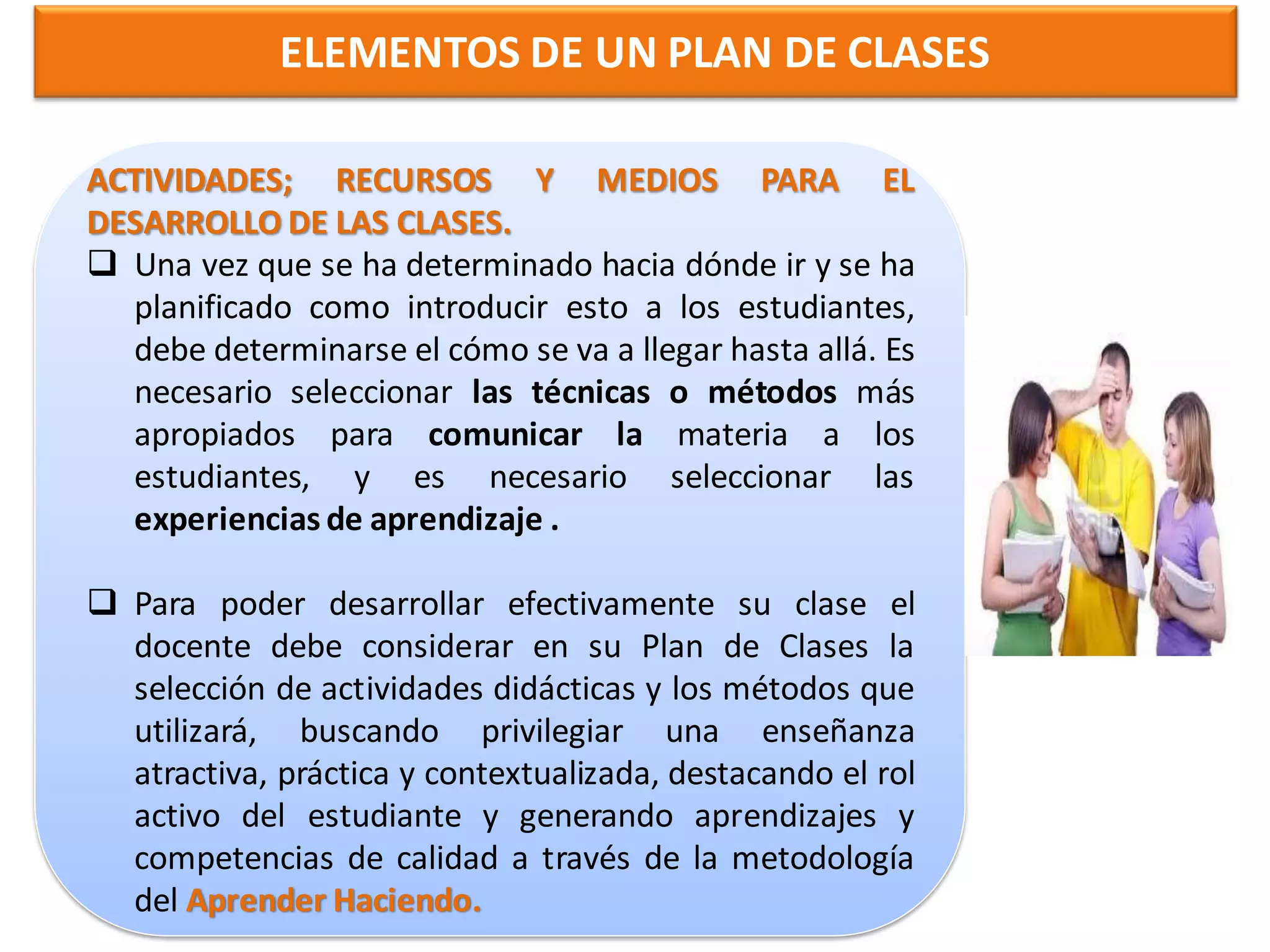 ELEMENTOS DE UN PLAN DE CLASES

ACTIVIDADES; RECURSOS Y MEDIOS PARA EL
DESARROLLO DE LAS CLASES.
 Una vez que se ha determinado hacia dónde ir y se ha
  planificado como introducir esto a los estudiantes,
  debe determinarse el cómo se va a llegar hasta allá. Es
  necesario seleccionar las técnicas o métodos más
  apropiados para comunicar la materia a los
  estudiantes, y es necesario seleccionar las
  experiencias de aprendizaje .

 Para poder desarrollar efectivamente su clase el
  docente debe considerar en su Plan de Clases la
  selección de actividades didácticas y los métodos que
  utilizará, buscando privilegiar una enseñanza
  atractiva, práctica y contextualizada, destacando el rol
  activo del estudiante y generando aprendizajes y
  competencias de calidad a través de la metodología
  del Aprender Haciendo.
 