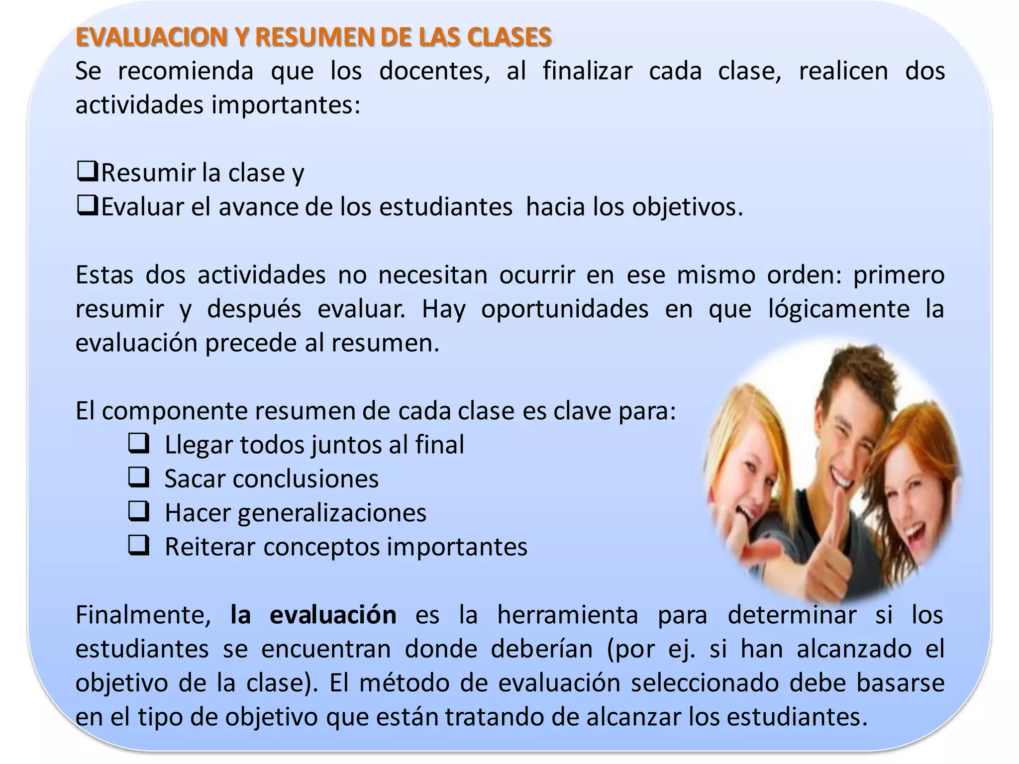 EVALUACION Y RESUMEN DE LAS CLASES
Se recomienda que los docentes, al finalizar cada clase, realicen dos
actividades importantes:

Resumir la clase y
Evaluar el avance de los estudiantes hacia los objetivos.

Estas dos actividades no necesitan ocurrir en ese mismo orden: primero
resumir y después evaluar. Hay oportunidades en que lógicamente la
evaluación precede al resumen.

El componente resumen de cada clase es clave para:
      Llegar todos juntos al final
      Sacar conclusiones
      Hacer generalizaciones
      Reiterar conceptos importantes

Finalmente, la evaluación es la herramienta para determinar si los
estudiantes se encuentran donde deberían (por ej. si han alcanzado el
objetivo de la clase). El método de evaluación seleccionado debe basarse
en el tipo de objetivo que están tratando de alcanzar los estudiantes.
 