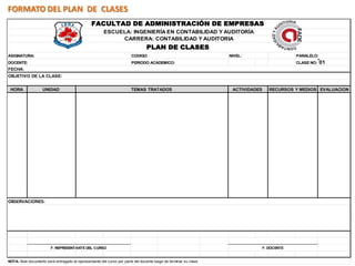 FORMATO DEL PLAN DE CLASES
                                                FACULTAD DE ADMINISTRACIÓN DE EMPRESAS
                                                       ESCUELA: INGENIERÍA EN CONTABILIDAD Y AUDITORÍA
                                                            CARRERA: CONTABILIDAD Y AUDITORIA
                                                                                PLAN DE CLASES
ASIGNATURA:                                                             CODIGO:                                   NIVEL:                      PARALELO:
DOCENTE:                                                                PERIODO ACADEMICO:                                                    CLASE NO:   01
FECHA:
OBJETIVO DE LA CLASE:


 HORA               UNIDAD                                             TEMAS TRATADOS                              ACTIVIDADES      RECURSOS Y MEDIOS EVALUACION




OBSERVACIONES:




                        F. REPRESENTANTE DEL CURSO                                                                               F. DOCENTE


NOTA: Este documento será entregado al representante del curso por parte del docente luego de terminar su clase
 