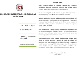 PRESENTACIÓN

                                                Para la Escuela de Ingeniería en Contabilidad y Auditoría de la Facultad de
                                                Administración de Empresa el proceso de acreditación de la carrea es un tema
                                                importante para el mejoramiento continuo de la calidad educativa.


                                                En este contexto legal, la escuela asume el reto, para viabilizar parámetros e
ESCUELA DE INGENIERÍA EN CONTABILIDAD           indicadores que exige el (CEAACES) para la acreditación de la carrera.
             Y AUDITORÍA
                                                La gestión académica de la escuela tiene sus fundamentos científicos y legales, que
                                                permiten sistematizar la formación integral del ser humano, propiciar el desarrollo de
                                                la sociedad bajo estándares de calidad que transformen con su actuación la
                                                problemática social    y potencien el talento humano, en función de las exigencias
                    - PLAN DE CLASES            actuales y futuras del contexto.


                    - INSTRUCTIVO               Como complemento de la gestión académica presentamos la estructura del PLAN
                                                DE CLASES acompañado de la guía para elaborar el mismo, documentos que nos
                                                permitirán unificar   el Micro-currículo en nuestra escuela, haciendo de ésta una
                                                herramienta pedagógica de ayuda a la tarea docente.
                    Carrera: Contabilidad
                    y Auditoría                 Esta planificación permite conocer el tiempo, cantidad y orden en que se deben
                                                realizar las diferentes actividades y ejercicios y labores de enseñanza. La
                                                planificación previa de las clases permite una reflexión profunda en la asignatura a
                    Riobamba, Septiembre 2012   impartir durante el semestre y habilita al docente para desarrollar sus clases de
                                                manera atractiva, tranquila y también abierta, flexible y adaptable a los
                                                requerimientos, ajustes, cambios y mejoras que fueran necesarios de introducir.



                                                                        Ing. Wilson A. Velastegui Ojeda. M.Sc.
                                                                                   DOCENTE EICA
 
