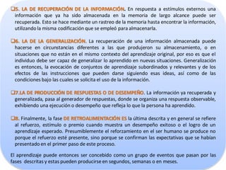 5. LA DE RECUPERACIÓN DE LA INFORMACIÓN. En respuesta a estímulos externos una
 información que ya ha sido almacenada en la memoria de largo alcance puede ser
 recuperada. Esto se hace mediante un rastreo de la memoria hasta encontrar la información,
 utilizando la misma codificación que se empleó para almacenarla.

6. LA DE LA GENERALIZACIÓN. La recuperación de una información almacenada puede
 hacerse en circunstancias diferentes a las que produjeron su almacenamiento, o en
 situaciones que no están en el mismo contexto del aprendizaje original, por eso es que el
 individuo debe ser capaz de generalizar lo aprendido en nuevas situaciones. Generalización
 es entonces, la evocación de conjuntos de aprendizaje subordinados y relevantes y de los
 efectos de las instrucciones que pueden darse siguiendo esas ideas, así como de las
 condiciones bajo las cuales se solicita el uso de la información.

7.LA DE PRODUCCIÓN DE RESPUESTAS O DE DESEMPEÑO. La información ya recuperada y
 generalizada, pasa al generador de respuestas, donde se organiza una respuesta observable,
 exhibiendo una ejecución o desempeño que refleja lo que la persona ha aprendido.

8. Finalmente, la fase DE RETROALIMENTACIÓN ES la última descrita y en general se refiere
 al refuerzo, estímulo o premio cuando muestra un desempeño exitoso o el logro de un
 aprendizaje esperado. Presumiblemente el reforzamiento en el ser humano se produce no
 porque el refuerzo esté presente, sino porque se confirman las expectativas que se habían
 presentado en el primer paso de este proceso.

El aprendizaje puede entonces ser concebido como un grupo de eventos que pasan por las
fases descritas y estas pueden producirse en segundos, semanas o en meses.
 