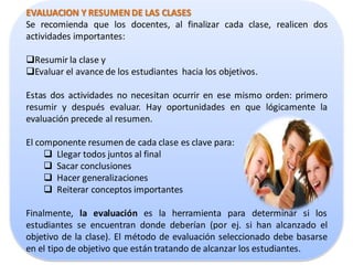 EVALUACION Y RESUMEN DE LAS CLASES
Se recomienda que los docentes, al finalizar cada clase, realicen dos
actividades importantes:

Resumir la clase y
Evaluar el avance de los estudiantes hacia los objetivos.

Estas dos actividades no necesitan ocurrir en ese mismo orden: primero
resumir y después evaluar. Hay oportunidades en que lógicamente la
evaluación precede al resumen.

El componente resumen de cada clase es clave para:
      Llegar todos juntos al final
      Sacar conclusiones
      Hacer generalizaciones
      Reiterar conceptos importantes

Finalmente, la evaluación es la herramienta para determinar si los
estudiantes se encuentran donde deberían (por ej. si han alcanzado el
objetivo de la clase). El método de evaluación seleccionado debe basarse
en el tipo de objetivo que están tratando de alcanzar los estudiantes.
 