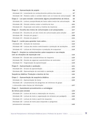 Etapa 1 – Apresentação do projeto . . . . . . . . . . . . . . . . . . . . . . . . . . . . . . . . . . . . . . . . . . . . . . . . . . . . . . . . . . . 96
   Atividade 1A – Levantando os conhecimentos prévios dos alunos . . . . . . . . . . . . . . . . . . . 97
   Atividade 1B – Relatos sobre o contato diário com os meios de comunicação . . . 98
 Etapa 2 – Ler para estudar: vivenciando alguns procedimentos de leitura                                                                                          . . . . .   99
   Atividade 2A – Leitura compartilhada de texto sobre meios de comunicação. . . . . . 99
   Atividade 2B – Estudo coletivo sobre a história do livro. . . . . . . . . . . . . . . . . . . . . . . . . . . . . . . . 101
   Atividade 2C – Exposição oral sobre a história da imprensa. . . . . . . . . . . . . . . . . . . . . . . . . . 103
 Etapa 3 – Escolha dos meios de comunicação a ser pesquisados . . . . . . . . . . . . . . 107
   Atividade 3A – Escolha de um dos meios de comunicação para estudar . . . . . . . . . 107
   Atividade 3B – Estudo em grupo I . . . . . . . . . . . . . . . . . . . . . . . . . . . . . . . . . . . . . . . . . . . . . . . . . . . . . . . . . . . . 108
   Atividade 3C – Estudo em grupo II . . . . . . . . . . . . . . . . . . . . . . . . . . . . . . . . . . . . . . . . . . . . . . . . . . . . . . . . . . . 111
 Etapa 4 – Lendo para aprender mais sobre... . . . . . . . . . . . . . . . . . . . . . . . . . . . . . . . . . . . . . . . . . . . 111
   Atividade 4A – Seleção de materiais . . . . . . . . . . . . . . . . . . . . . . . . . . . . . . . . . . . . . . . . . . . . . . . . . . . . . . . . 112
   Atividade 4B – Leitura dos textos selecionados e produção de anotações . . . . . . 113
   Atividade 4C – Leitura de informações e produção de esquemas . . . . . . . . . . . . . . . . . . 114
 Etapa 5 – Ampliar os conhecimentos sobre esquema e sua relação
 com as situações de exposição oral . . . . . . . . . . . . . . . . . . . . . . . . . . . . . . . . . . . . . . . . . . . . . . . . . . . . . . . 116
   Atividade 5A – Estudo das características do esquema . . . . . . . . . . . . . . . . . . . . . . . . . . . . . . . 116
   Atividade 5B – Estudo de algumas características do seminário . . . . . . . . . . . . . . . . . . . . 117
   Atividade 5C – Organização da apresentação . . . . . . . . . . . . . . . . . . . . . . . . . . . . . . . . . . . . . . . . . . . . 119
 Etapa 6 – Apresentação e avaliação . . . . . . . . . . . . . . . . . . . . . . . . . . . . . . . . . . . . . . . . . . . . . . . . . . . . . . . 121
   Atividade 6A – Ensaio da apresentação . . . . . . . . . . . . . . . . . . . . . . . . . . . . . . . . . . . . . . . . . . . . . . . . . . . . 121
   Atividade 6B – Apresentação do seminário e avaliação . . . . . . . . . . . . . . . . . . . . . . . . . . . . . . . 122
 Sequência didática: Produção e destino do lixo . . . . . . . . . . . . . . . . . . . . . . . . . . . . . . . . . . . . . . . . 130
 Etapa 1 – Apresentação da sequência didática . . . . . . . . . . . . . . . . . . . . . . . . . . . . . . . . . . . . . . . . . 134
   Atividade 1A – Apresentação do tema . . . . . . . . . . . . . . . . . . . . . . . . . . . . . . . . . . . . . . . . . . . . . . . . . . . . . . 134
   Atividade 1B – Levantamento de perguntas de interesse do grupo
   e discussão sobre fontes de informação . . . . . . . . . . . . . . . . . . . . . . . . . . . . . . . . . . . . . . . . . . . . . . . . . . 137
 Etapa 2 – Aprendendo procedimentos e estratégias
 de leitura para estudar . . . . . . . . . . . . . . . . . . . . . . . . . . . . . . . . . . . . . . . . . . . . . . . . . . . . . . . . . . . . . . . . . . . . . . . . . . 139
   Atividade 2A – Leitura de texto e elaboração de resumo . . . . . . . . . . . . . . . . . . . . . . . . . . . . . . 139
   Atividade 2B – Leitura de texto e organização de sínteses por parágrafo . . . . . . . . 142
   Atividade 2C – Leitura de texto a partir de esquema . . . . . . . . . . . . . . . . . . . . . . . . . . . . . . . . . . . 145
   Atividade 2D – Leitura de texto para responder a perguntas
   previamente colocadas . . . . . . . . . . . . . . . . . . . . . . . . . . . . . . . . . . . . . . . . . . . . . . . . . . . . . . . . . . . . . . . . . . . . . . . . . 149




Guia de Planejamento e Orientações Didáticas para o Professor da 3a série – Ciclo I                                                                                                9
 
