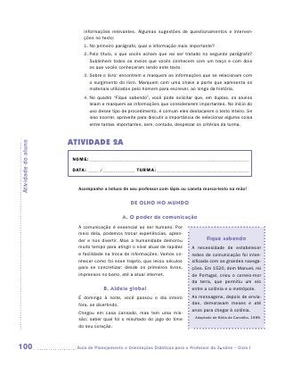 informações relevantes. Algumas sugestões de questionamentos e interven-
                           ções no texto:
                           1.	 o primeiro parágrafo, qual a informação mais importante?
                              N
                           2.	 elo título, o que vocês acham que vai ser tratado no segundo parágrafo?
                              P
                              Sublinhem todos os meios que vocês conhecem com um traço e com dois
                              os que vocês conheceram lendo este texto.
                           3.	 obre o livro: encontrem e marquem as informações que se relacionam com
                              S
                              o surgimento do livro. Marquem com uma chave a parte que apresenta os
                              materiais utilizados pelo homem para escrever, ao longo da história.
                           4.	 o quadro “Fique sabendo”, você pode solicitar que, em duplas, os alunos
                              N
                              leiam e marquem as informações que considerarem importantes. No início do
                              uso desse tipo de procedimento, é comum eles destacarem o texto inteiro. Se
                              isso ocorrer, aproveite para discutir a importância de selecionar alguma coisa
                              entre tantas importantes, sem, contudo, desprezar os critérios da turma.


                     ATIVIDADE 2A
Atividade do aluno




                      NOME:___________________________________________________________________________

                      DATA: _____ /_______________	TURMA:____________________________________________


                        Acompanhe a leitura de seu professor com lápis ou caneta marca-texto na mão!


                                                 DE OLHO NO MUNDO

                                             A. O poder da comunicação
                        A comunicação é essencial ao ser humano. Por
                        meio dela, podemos trocar experiências, apren-
                        der e nos divertir. Mas a humanidade demorou                  Fique sabendo
                        muito tempo para atingir o nível atual de rapidez     A necessidade de estabelecer
                        e facilidade na troca de informações. Vamos co-       redes de comunicação foi inten-
                        nhecer como foi esse trajeto, que levou séculos       sificada com as grandes navega-
                        para se concretizar: desde os primeiros livros,       ções. Em 1520, dom Manuel, rei
                        impressos no barro, até a atual internet.             de Portugal, criou o correio-mor
                                                                              da terra, que permitiu um elo
                                    B. Aldeia global                          entre a colônia e a metrópole.
                        É domingo à noite, você passou o dia inteiro          As mensagens, depois de envia-
                        fora, se divertindo.                                  das, demoravam meses e até
                                                                              anos para chegar à colônia.
                        Chegou em casa cansado, mas tem uma mis-
                                                                                Adaptado de Kátia de Carvalho, 1999.
                        são: saber qual foi o resultado do jogo do time
                        do seu coração.



100                    	Guia de Planejamento e Orientações Didáticas para o Professor da 3a série – Ciclo I
 