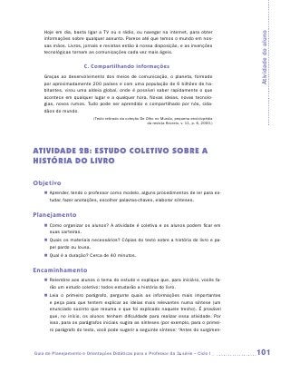 Hoje em dia, basta ligar a TV ou o rádio, ou navegar na internet, para obter




                                                                                                    Atividade do aluno
    informações sobre qualquer assunto. Parece até que temos o mundo em nos-
    sas mãos. Livros, jornais e revistas estão à nossa disposição, e as invenções
    tecnológicas tornam as comunicações cada vez mais ágeis.


                       C. Compartilhando informações
    Graças ao desenvolvimento dos meios de comunicação, o planeta, formado
    por aproximadamente 200 países e com uma população de 6 bilhões de ha-
    bitantes, virou uma aldeia global, onde é possível saber rapidamente o que
    acontece em qualquer lugar e a qualquer hora. Novas ideias, novas tecnolo-
    gias, novos rumos. Tudo pode ser aprendido e compartilhado por nós, cida-
    dãos do mundo.
                           (Texto retirado da coleção De Olho no Mundo, pequena enciclopédia
                                                          da revista Recreio, v. 11, p. 6, 2000.)




ATIVIDADE 2B: ESTUDO COLETIVO SOBRE A
HISTÓRIA DO LIVRO

Objetivo
    „„ Aprender, tendo o professor como modelo, alguns procedimentos de ler para es-
       tudar, fazer anotações, escolher palavras-chaves, elaborar sínteses.


Planejamento
    „„ Como organizar os alunos? A atividade é coletiva e os alunos podem ficar em
       suas carteiras.
    „„ Quais os materiais necessários? Cópias do texto sobre a história do livro e pa-
       pel pardo ou lousa.
    „„ Qual é a duração? Cerca de 40 minutos.


Encaminhamento
    „„ Relembre aos alunos o tema do estudo e explique que, para iniciá-lo, vocês fa-
       rão um estudo coletivo: todos estudarão a história do livro.
    „„ Leia o primeiro parágrafo, pergunte quais as informações mais importantes
       e peça para que tentem explicar as ideias mais relevantes numa síntese (um
       enunciado sucinto que resuma o que foi explicado naquele trecho). É provável
       que, no início, os alunos tenham dificuldade para realizar essa atividade. Por
       isso, para os parágrafos iniciais sugira as sínteses (por exemplo, para o primei-
       ro parágrafo do texto, você pode sugerir a seguinte síntese: “Antes do surgimen-



Guia de Planejamento e Orientações Didáticas para o Professor da 3a série – Ciclo I                 101
 