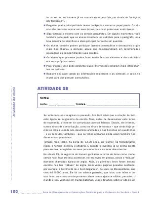to da escrita, os homens já se comunicavam pela fala, por sinais de fumaça e
                           por tambores”).
                        „„ Pergunte qual a principal ideia desse parágrafo e anote no papel pardo. Os alu-
                           nos não precisam anotar em seus textos, pois isso pode levar muito tempo.
                        „„ Siga fazendo o mesmo com os demais parágrafos. Em alguns momentos, você
                           também pode pedir que os alunos inventem um subtítulo para o parágrafo, uma
                           boa maneira de identificar a ideia principal do trecho em questão.
                        „„ Os alunos também podem participar fazendo comentários e destacando o que
                           mais lhes chamou a atenção, aquilo que compreenderam em determinadas
                           passagens ou compartilhando suas dúvidas.
                        „„ Os alunos que quiserem podem fazer anotações das sínteses e dos subtítulos
                           em seus próprios textos.
                        „„ Para finalizar, você pode perguntar quais informações acharam mais interessan-
                           tes ou curiosas.
                        „„ Registre em papel pardo as informações relevantes e as sínteses, e deixe no
                           mural para que possam consultá-las.



                     ATIVIDADE 2B
Atividade do aluno




                      NOME:___________________________________________________________________________

                      DATA: _____ /_______________	TURMA:____________________________________________


                        Se tentarmos nos imaginar no passado, fica fácil intuir que a criação do livro
                        está ligada ao surgimento da escrita. Mas, antes de desenvolver esta forma
                        de expressão, o homem se comunicava apenas falando. Depois, ele inventou
                        outros sinais de comunicação, como os sinais de fumaça – que ainda hoje ve-
                        mos os índios usando nos desenhos animados e nas histórias em quadrinhos
                        – e os sons dos tambores – que as tribos africanas ainda usam também nos
                        filmes e nos quadrinhos.
                        Tempos mais tarde, há cerca de 5.500 anos, em Sumer, na Mesopotâmia
                        (Ásia), o homem inventou o alfabeto. E quando o inventou, já se sentia pronto
                        para escrever e registrar os seus pensamentos e as suas descobertas.
                        No século 15, os registros do homem ganharam a forma de livros como conhe-
                        cemos hoje. Mas até isso acontecer, ele escreveu em pedras, ossos e “tá­ uas”
                                                                                                b
                        (também chamadas tijolos) de argila. Aliás, os primeiros livros foram mesmo
                        escritos nas tais “tábuas” de argila. Eram várias páginas pesadas contando,
                        por exemplo, a história do rei e herói Gilgamesh, de Uruk, na Mesopotâmia, que
                        viveu há 5.000 anos. Ele foi um valente guerreiro, que lutou com leões e ou-
                        tras feras, construiu uma importante cidade com a ajuda de sábios, percorreu o
                        mundo e saiu vitorioso em muitas batalhas. Esses detalhes sobre a vida de Gil-



102                    	Guia de Planejamento e Orientações Didáticas para o Professor da 3a série – Ciclo I
 