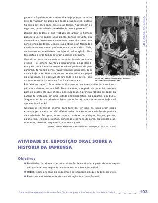 gamesh só puderam ser conhecidos hoje porque parte do




                                                                                                                               Atividade do aluno
    livro de “tábuas” de argila que conta a sua história, escrito
    há cerca de 4.000 anos, resistiu ao tempo. Não fossem os
    registros, quem saberia da existência desse guerreiro?
    Depois das pedras e das “tábuas de argila”, o homem
    passou a usar o papiro. Essa planta, comum no Egito, era
    umedecida e ligeiramente amassada, para ficar com uma
    consistência grudenta. Depois, suas fibras eram trançadas
    e colocadas para secar, produzindo um papel rústico. Nele,
    anotava-se a contabilidade das lojas do reino egípcio. Mui-
    tas cartas e livros também foram escritos em papiro.
    Usando o couro de animais – raspado, lavado, esticado
    e seco –, o homem inventou o pergaminho. E não demo-
    rou para ter a ideia de costurar vários pedaços de per-
    gaminho, formando livros razoavelmente parecidos com
    os de hoje. Nas folhas de couro, assim como no papel
                                                                          Escola de Segóvia (Espanha), interior de convento,
    da atualidade, se escrevia de um lado e de outro. Isso                século XVI. Madrid, Museu Lazaro Galdiano.
    aconteceu entre os séculos 2 e 4 da nossa era.                        Os livros eram copiados à mão

    Por falar em papel... Este material tão comum nos nossos dias foi uma inven-
    ção dos chineses, no ano 105. Dos chineses, o segredo do papel foi passado
    para os árabes até que chegou aos europeus. A primeira fábrica de papel da
    Europa foi instalada em uma cidade chamada Jativa, na Espanha, em 1150.
    Surgiram, então, os primeiros livros com o formato que conhecemos hoje – só
    que escritos à mão!
    Gastava-se um tempo enorme para fazê-los. Por isso, os livros eram caros
    e pouca gente sabia ler. Os alfabetizados formavam uma minúscula parcela
    da sociedade. Em geral, eram papas, cardeais, arcebispos, bispos, padres,
    alguns reis, príncipes, rainhas, princesas e homens da corte, professores, as-
    trônomos, filósofos, arquitetos, pintores e juízes.
                         (Vieira, Sandra Medeiros. Ciência Hoje das Crianças, n. 104, jul. 2000.)




ATIVIDADE 2c: EXPOSIÇÃO ORAL SOBRE a
história da imprensa

Objetivos
    „„ Familiarizar os alunos com uma situação de seminário a partir de uma exposi-
       ção apoiada num esquema, elaborado com o tema em estudo.
    „„ Refletir sobre a função do esquema e as situações em que podem ser úteis.
    „„ Participar adequadamente de uma situação de exposição oral.




Guia de Planejamento e Orientações Didáticas para o Professor da 3a série – Ciclo I                                            103
 