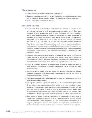 Planejamento
         „„ Como organizar os alunos? A atividade será coletiva.
         „„ Quais os materiais necessários? Se possível, utilize transparência ou data show
            com o esquema. O caderno será utilizado no registro do trabalho em grupo.
         „„ Qual é a duração? Cerca de 50 minutos.


      Encaminhamento
         „„ Explique os objetivos da atividade e apresente uma síntese do assunto “O sur-
            gimento da imprensa” a partir do esquema apresentado a seguir. Essa apre-
            sentação deve ser preparada a partir do texto “Revolução nos livros”, incluído a
            seguir. Você pode utilizar cartaz ou transparências para dar maior visibilidade ao
            esquema. Pode, ainda, preparar um outro tipo de esquema que lhe pareça mais
            adequado, pois a utilização de um ou outro tipo é muito relativa. Dependendo
            de quem e do que irá expor, um tipo de esquema pode ser abandonado em
            favor de outro. Contudo, é fundamental que você cuide de todos os detalhes an-
            tecipadamente para que a apresentação flua sem problemas, visto que ela tem
            objetivos variados: oferecer informações aos alunos sobre o uso de esquemas
            como apoio a uma exposição oral, além de introduzir novas informações sobre
            o tema em estudo.
         „„ Introduza o tema retomando o texto da Atividade 2B (na página 102) especial-
            mente no que se refere aos primeiros livros, feitos à mão, aos quais poucas
            pessoas tinham acesso. Retomar essa informação tem como objetivo introduzir
            os alunos ao tema que será abordado na aula expositiva que você dará.
         „„ Organize a tomada de notas no caderno com o título do projeto ou tema da
            aula, indique a modalidade: seminário ou exposição oral, e coloque seu nome
            como expositor.
         „„ Durante a apresentação, peça aos alunos que anotem questões que desejem
            perguntar, oriente-os a não interromper a exposição no meio de um tópico. As
            perguntas serão feitas no final.
         „„ Após a apresentação, dê a palavra aos alunos, para que façam perguntas a res-
            peito da exposição realizada.
         „„ Em seguida, questione o grupo a respeito do uso do esquema como apoio da fala:
            O que acharam do esquema que utilizei? Vocês acham que contribuiu na apre-
            sentação? Por quê? Peça para que comentem que utilidade acreditam que tem
            esse tipo de organização de texto. A intenção é que eles possam refletir sobre
            o significado do esquema na organização de informações e que pensem sobre
            a importância desse organizador para as situações de estudo e exposição oral.
         „„ Esse esquema deverá nortear a exposição, mas esta última não se resume às
            informações contidas no mesmo. Os textos mencionados no primeiro item de-
            vem ser estudados para alimentar a sua fala com outras informações que, no
            esquema, são apenas mencionadas. Prepare uma cópia para ser colada no ca-
            derno dos alunos, pois servirá de modelo para outros momentos da pesquisa.



104     	Guia de Planejamento e Orientações Didáticas para o Professor da 3a série – Ciclo I
 