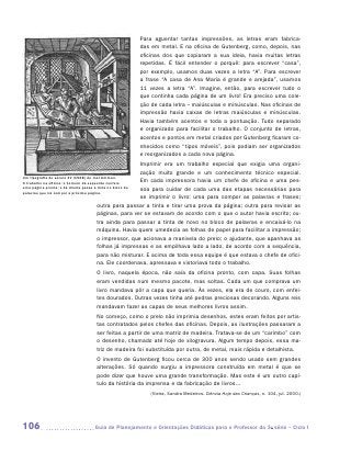 Para aguentar tantas impressões, as letras eram fabrica-
                                                das em metal. E na oficina de Gutenberg, como, depois, nas
                                                oficinas dos que copiaram a sua ideia, havia muitas letras
                                                repetidas. É fácil entender o porquê: para escrever “casa”,
                                                por exemplo, usamos duas vezes a letra “A”. Para escrever
                                                a frase “A casa de Ana Maria é grande e arejada”, usamos
                                                11 vezes a letra “A”. Imagine, então, para escrever tudo o
                                                que continha cada página de um livro! Era preciso uma cole-
                                                ção de cada letra – maiúsculas e minúsculas. Nas oficinas de
                                                impressão havia caixas de letras maiúsculas e minúsculas.
                                                Havia também acentos e toda a pontuação. Tudo separado
                                                e organizado para facilitar o trabalho. O conjunto de letras,
                                                acentos e pontos em metal criados por Gutenberg ficaram co-
                                                nhecidos como “tipos móveis”, pois podiam ser organizados
                                                e reorganizados a cada nova página.
                                                          Imprimir era um trabalho especial que exigia uma organi-
                                                          zação muito grande e um conhecimento técnico especial.
Um tipografia do século XV (1568) de Jost Amman.
O trabalho na oficina: o homem da esquerda confere        Em cada impressora havia um chefe de oficina e uma pes-
uma página pronta; o da direita passa a tinta no bloco de soa para cuidar de cada uma das etapas necessárias para
palavras que irá compor a próxima página.
                                                          se ­mprimir o livro: uma para compor as palavras e frases;
                                                             i
                                       outra para passar a tinta e tirar uma prova da página; outra para revisar as
                                       páginas, para ver se estavam de acordo com o que o autor havia escrito; ou-
                                       tra ainda para passar a tinta de novo no bloco de palavras e encaixá-lo na
                                       máquina. Havia quem umedecia as folhas de papel para facilitar a impressão;
                                       o impressor, que acionava a manivela do prelo; o ajudante, que apanhava as
                                       folhas já impressas e as empilhava lado a lado, de acordo com a sequência,
                                       para não misturar. E acima de toda essa equipe é que estava o chefe de ofici-
                                       na. Ele coordenava, apressava e vistoriava todo o trabalho.
                              O livro, naquela época, não saía da oficina pronto, com capa. Suas folhas
                              eram vendidas num mesmo pacote, mas soltas. Cada um que comprava um
                              livro mandava pôr a capa que queria. Às vezes, ela era de couro, com enfei-
                              tes dourados. Outras vezes tinha até pedras preciosas decorando. Alguns reis
                              mandavam fazer as capas de seus melhores livros assim.
                              No começo, como o prelo não imprimia desenhos, estes eram feitos por artis-
                              tas contratados pelos chefes das oficinas. Depois, as ilustrações passaram a
                              ser feitas a partir de uma matriz de madeira. Tratava-se de um “carimbo” com
                              o desenho, chamado até hoje de xilogravura. Algum tempo depois, essa ma-
                              triz de madeira foi substituída por outra, de metal, mais rápida e detalhista.
                              O invento de Gutenberg ficou cerca de 300 anos sendo usado sem grandes
                              alterações. Só quando surgiu a impressora construída em metal é que se
                              pode dizer que houve uma grande transformação. Mas este é um outro capí-
                              tulo da história da imprensa e da fabricação de livros...
                                                     (Vieira, Sandra Medeiros. Ciência Hoje das Crianças, n. 104, jul. 2000.)




106                          	Guia de Planejamento e Orientações Didáticas para o Professor da 3a série – Ciclo I
 