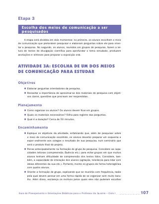 Etapa 3
   Escolha dos meios de comunicação a ser
   pesquisados
     A etapa está dividida em dois momentos: no primeiro, os alunos escolhem o meio
de comunicação que pretendem pesquisar e elaboram perguntas sobre ele para orien-
tar a pesquisa. No segundo, os alunos, reunidos em grupos de pesquisa, fazem a lei-
tura de textos de divulgação científica para aprofundar o tema estudado, produzem
anotações e sínteses para preparar a exposição oral.



ATIVIDADE 3A: ESCOLHA DE UM DOS MEIOS
DE COMUNICAÇÃO PARA ESTUDAR

Objetivos
    „„ Elaborar perguntas orientadoras da pesquisa.
    „„ Ressaltar a importância de aproximar-se dos materiais de pesquisa com objeti-
       vos claros, questões que precisam ser respondidas.


Planejamento
    „„ Como organizar os alunos? Os alunos devem ficar em grupos.
    „„ Quais os materiais necessários? Folha para registro das perguntas.
    „„ Qual é a duração? Cerca de 50 minutos.


Encaminhamento
    „„ Explique os objetivos da atividade, enfatizando que, além de pesquisar sobre
       o meio de comunicação escolhido, os alunos deverão preparar um esquema e
       expor oralmente aos colegas o resultado de sua pesquisa, num seminário que
       será o produto final do projeto.
    „„ Pense antecipadamente na formação do grupo de pesquisa. Considere as capa-
       cidades leitoras (compreensão, fluência etc.) para evitar grupos em que muitos
       alunos tenham dificuldade de compreensão dos textos lidos. Considere, tam-
       bém, a capacidade de interação dos alunos (agitação, tolerância para lidar com
       ideias diferentes da sua etc.). Portanto, monte os grupos de forma heterogênea
       com quatro alunos.
    „„ Oriente a formação do grupo, explicando que se reunirão com frequência, razão
       pela qual devem pensar em uma forma rápida de se organizar sem muito baru-
       lho. Além disso, esclareça os motivos pelos quais eles não puderam escolher




Guia de Planejamento e Orientações Didáticas para o Professor da 3a série – Ciclo I     107
 