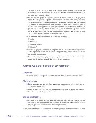 os integrantes do grupo. É importante que os alunos tenham consciência de
             que sabem coisas diferentes e que os momentos de interação contribuem para
             aprender mais com os outros.
          „„ No trabalho em grupo, oriente uma tomada de notas com o título do projeto, o
             nome dos integrantes do grupo e encaminhe a conversa entre eles para esco-
             lha do meio de comunicação que desejam pesquisar. Esclareça que, na medida
             do possível, a opção escolhida será atendida. Se mais de um grupo escolher o
             mesmo tema, você pode tentar uma conversa com eles ou fazer um sorteio. Os
             grupos não podem repetir um mesmo tema, pois é importante garantir o inedi-
             tismo de cada exposição. Ao final da discussão, peça-lhes que anotem o meio
             de comunicação escolhido ou sorteado no caderno.
          „„ Os meios de comunicação que serão pesquisados são:
             JJ rádio;
             JJ televisão;
             JJ jornais e revistas;
             JJ internet.4
          „„ Oriente os grupos a elaborarem perguntas sobre o meio de comunicação esco-
             lhido, registrando-as em folhas com o cabeçalho completo do projeto e o nome
             do meio de comunicação.
          „„ Para a elaboração das perguntas, você pode conversar com eles sobre o que
             gostariam de saber a respeito dos meios de comunicação.



      ATIVIDADE 3B: ESTUDO EM GRUPO I

      Objetivo
          „„ Ler um texto de divulgação científica para aprender sobre determinado tema.


      Planejamento
          „„ Como organizar os alunos? Nos quartetos responsáveis pelo estudo de um
             meio de comunicação.
          „„ Quais os materiais necessários? Cópias dos textos para os diferentes grupos.
          „„ Qual é a duração? Cerca de 50 minutos.


      Encaminhamento
          „„ Entregue a cada quarteto um texto que aborde o meio de comunicação que foi
             escolhido (para cada meio de comunicação, incluímos um texto-base no final do
             projeto, que você poderá substituir ou complementar).

      4	 Selecionamos os meios de comunicação de massa, deixando para outro momento aqueles
        que favorecem a comunicação mais pessoal, como o telefone.



108      	Guia de Planejamento e Orientações Didáticas para o Professor da 3a série – Ciclo I
 